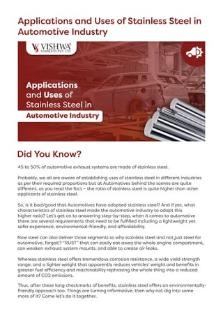 Applications and Uses of Stainless Steel in
Automotive Industry
Did You Know? 
45 to 50% of automotive exhaust systems are made of stainless steel.
Probably, we all are aware of establishing uses of stainless steel in different industries
as per their required proportions but at Automotives behind the scenes are quite
different, as you read the fact – the ratio of stainless steel is quite higher than other
applicants of stainless steel.
So, is it bad/good that Automotives have adopted stainless steel? And if yes, what
characteristics of stainless steel made the automotive industry to adapt this
higher ratio? Let’s get on to answering step-by-step, when it comes to automotive
there are several requirements that need to be fulfilled including a lightweight yet
safer experience, environmental-friendly, and affordability.
Now steel can also deliver those segments so why stainless steel and not just steel for
automotive, forgot!? “RUST” that can easily eat away the whole engine compartment,
can weaken exhaust system mounts, and able to create air leaks. 
Whereas stainless steel offers tremendous corrosion resistance, a wide yield strength
range, and a lighter weight that apparently reduces vehicles’ weight and benefits in
greater fuel efficiency and machinability rephrasing the whole thing into a reduced
amount of CO2 emissions.
Thus, after these long checkmarks of benefits, stainless steel offers an environmentally-
friendly approach too. Things are turning informative, then why not dig into some
more of it? Come let’s do it together.
 