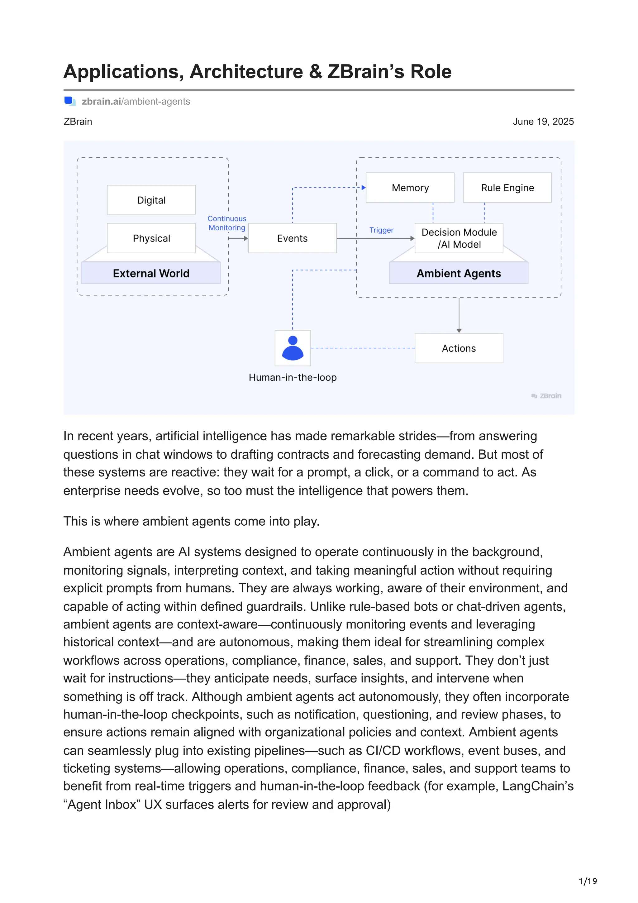 1/19
ZBrain June 19, 2025
Applications, Architecture & ZBrain’s Role
zbrain.ai/ambient-agents
In recent years, artificial intelligence has made remarkable strides—from answering
questions in chat windows to drafting contracts and forecasting demand. But most of
these systems are reactive: they wait for a prompt, a click, or a command to act. As
enterprise needs evolve, so too must the intelligence that powers them.
This is where ambient agents come into play.
Ambient agents are AI systems designed to operate continuously in the background,
monitoring signals, interpreting context, and taking meaningful action without requiring
explicit prompts from humans. They are always working, aware of their environment, and
capable of acting within defined guardrails. Unlike rule-based bots or chat-driven agents,
ambient agents are context-aware—continuously monitoring events and leveraging
historical context—and are autonomous, making them ideal for streamlining complex
workflows across operations, compliance, finance, sales, and support. They don’t just
wait for instructions—they anticipate needs, surface insights, and intervene when
something is off track. Although ambient agents act autonomously, they often incorporate
human-in-the-loop checkpoints, such as notification, questioning, and review phases, to
ensure actions remain aligned with organizational policies and context. Ambient agents
can seamlessly plug into existing pipelines—such as CI/CD workflows, event buses, and
ticketing systems—allowing operations, compliance, finance, sales, and support teams to
benefit from real-time triggers and human-in-the-loop feedback (for example, LangChain’s
“Agent Inbox” UX surfaces alerts for review and approval)
 