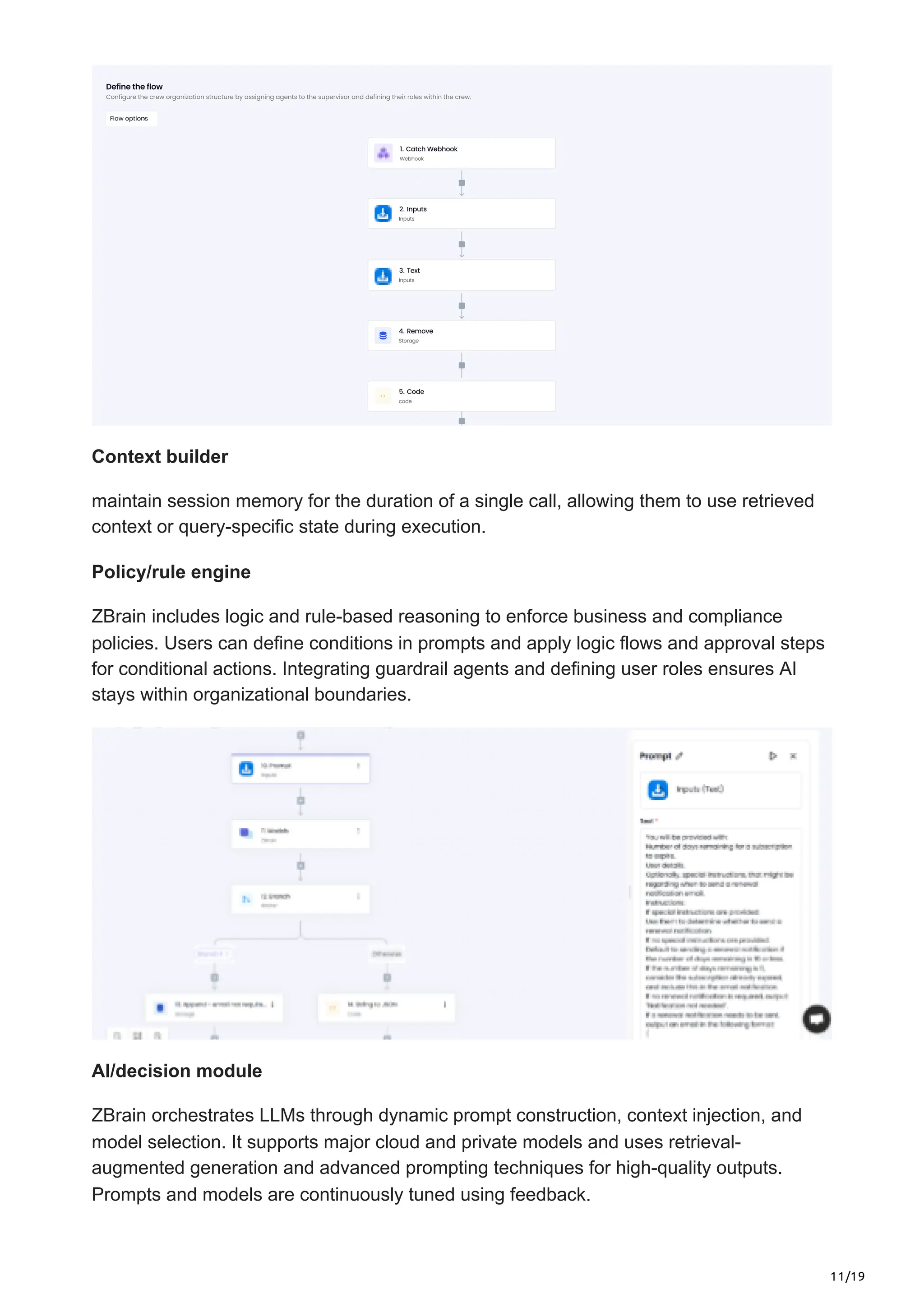 11/19
Context builder
maintain session memory for the duration of a single call, allowing them to use retrieved
context or query-specific state during execution.
Policy/rule engine
ZBrain includes logic and rule-based reasoning to enforce business and compliance
policies. Users can define conditions in prompts and apply logic flows and approval steps
for conditional actions. Integrating guardrail agents and defining user roles ensures AI
stays within organizational boundaries.
AI/decision module
ZBrain orchestrates LLMs through dynamic prompt construction, context injection, and
model selection. It supports major cloud and private models and uses retrieval-
augmented generation and advanced prompting techniques for high-quality outputs.
Prompts and models are continuously tuned using feedback.
 