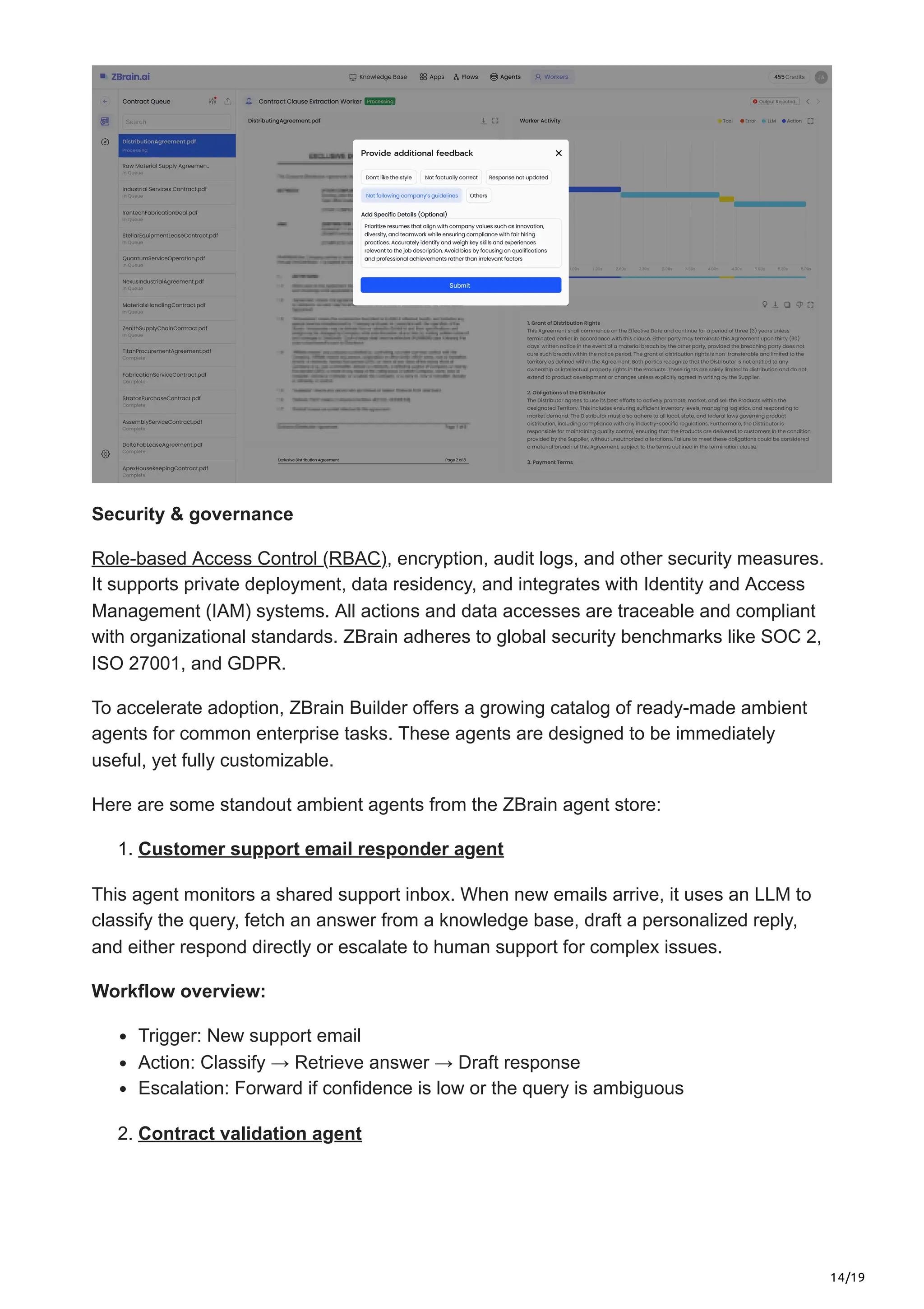 14/19
Security & governance
Role-based Access Control (RBAC), encryption, audit logs, and other security measures.
It supports private deployment, data residency, and integrates with Identity and Access
Management (IAM) systems. All actions and data accesses are traceable and compliant
with organizational standards. ZBrain adheres to global security benchmarks like SOC 2,
ISO 27001, and GDPR.
To accelerate adoption, ZBrain Builder offers a growing catalog of ready-made ambient
agents for common enterprise tasks. These agents are designed to be immediately
useful, yet fully customizable.
Here are some standout ambient agents from the ZBrain agent store:
1. Customer support email responder agent
This agent monitors a shared support inbox. When new emails arrive, it uses an LLM to
classify the query, fetch an answer from a knowledge base, draft a personalized reply,
and either respond directly or escalate to human support for complex issues.
Workflow overview:
Trigger: New support email
Action: Classify → Retrieve answer → Draft response
Escalation: Forward if confidence is low or the query is ambiguous
2. Contract validation agent
 