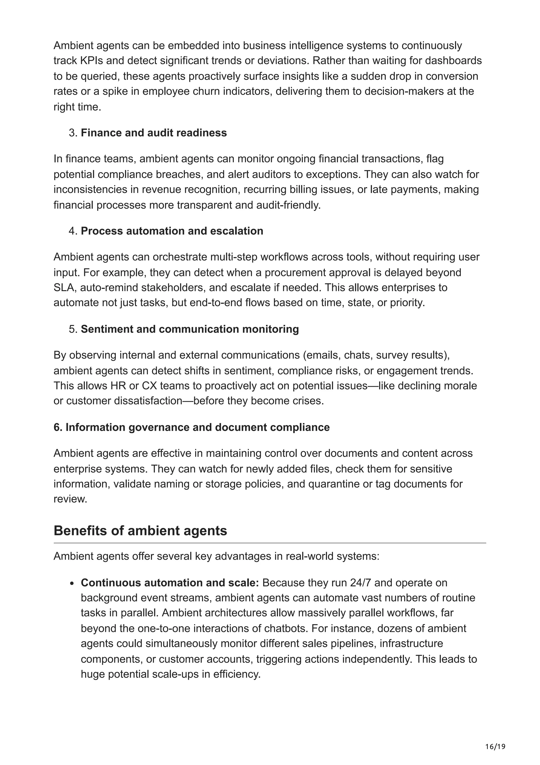 16/19
Ambient agents can be embedded into business intelligence systems to continuously
track KPIs and detect significant trends or deviations. Rather than waiting for dashboards
to be queried, these agents proactively surface insights like a sudden drop in conversion
rates or a spike in employee churn indicators, delivering them to decision-makers at the
right time.
3. Finance and audit readiness
In finance teams, ambient agents can monitor ongoing financial transactions, flag
potential compliance breaches, and alert auditors to exceptions. They can also watch for
inconsistencies in revenue recognition, recurring billing issues, or late payments, making
financial processes more transparent and audit-friendly.
4. Process automation and escalation
Ambient agents can orchestrate multi-step workflows across tools, without requiring user
input. For example, they can detect when a procurement approval is delayed beyond
SLA, auto-remind stakeholders, and escalate if needed. This allows enterprises to
automate not just tasks, but end-to-end flows based on time, state, or priority.
5. Sentiment and communication monitoring
By observing internal and external communications (emails, chats, survey results),
ambient agents can detect shifts in sentiment, compliance risks, or engagement trends.
This allows HR or CX teams to proactively act on potential issues—like declining morale
or customer dissatisfaction—before they become crises.
6. Information governance and document compliance
Ambient agents are effective in maintaining control over documents and content across
enterprise systems. They can watch for newly added files, check them for sensitive
information, validate naming or storage policies, and quarantine or tag documents for
review.
Benefits of ambient agents
Ambient agents offer several key advantages in real-world systems:
Continuous automation and scale: Because they run 24/7 and operate on
background event streams, ambient agents can automate vast numbers of routine
tasks in parallel. Ambient architectures allow massively parallel workflows, far
beyond the one-to-one interactions of chatbots. For instance, dozens of ambient
agents could simultaneously monitor different sales pipelines, infrastructure
components, or customer accounts, triggering actions independently. This leads to
huge potential scale-ups in efficiency.
 