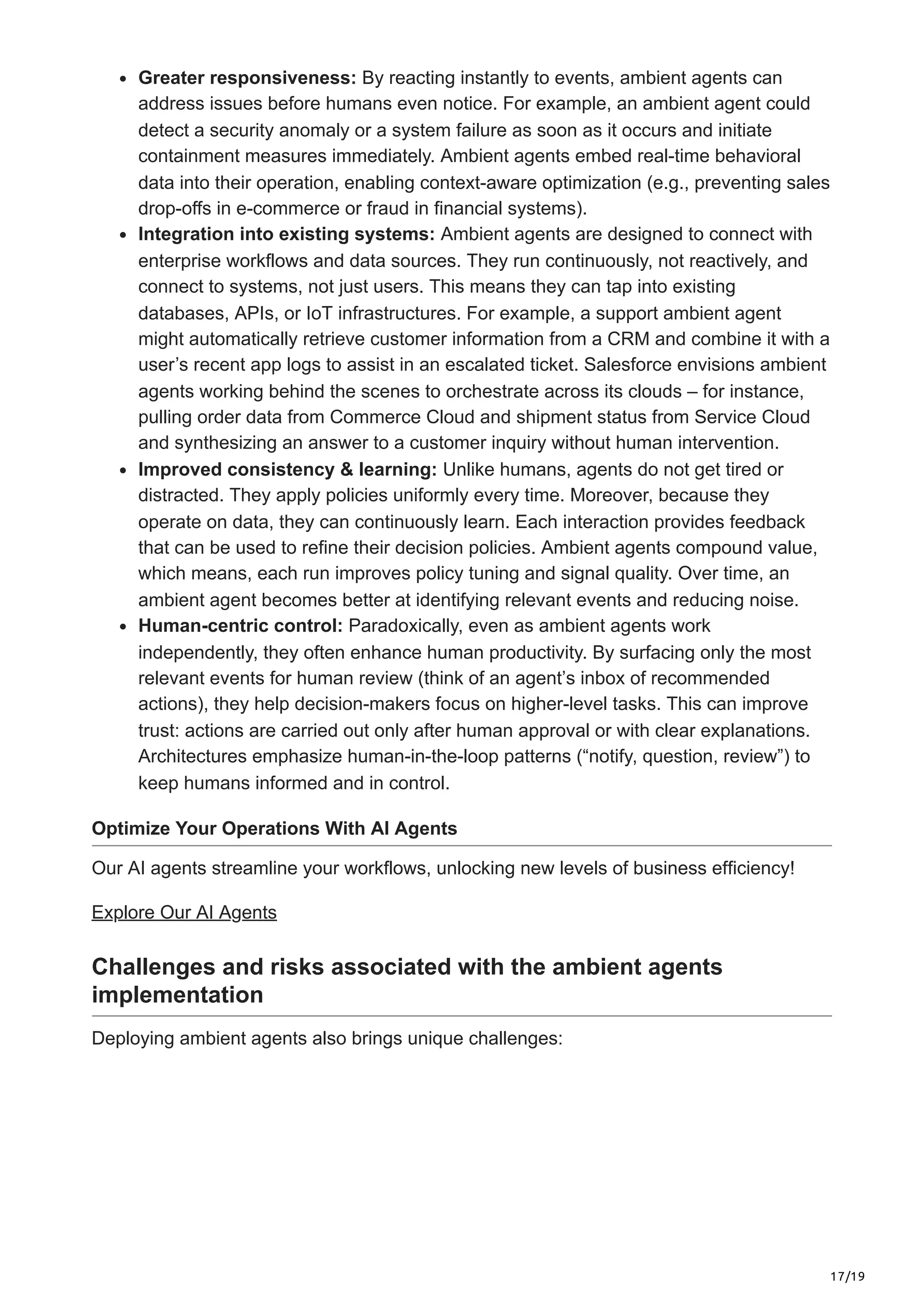 17/19
Greater responsiveness: By reacting instantly to events, ambient agents can
address issues before humans even notice. For example, an ambient agent could
detect a security anomaly or a system failure as soon as it occurs and initiate
containment measures immediately. Ambient agents embed real-time behavioral
data into their operation, enabling context-aware optimization (e.g., preventing sales
drop-offs in e-commerce or fraud in financial systems).
Integration into existing systems: Ambient agents are designed to connect with
enterprise workflows and data sources. They run continuously, not reactively, and
connect to systems, not just users. This means they can tap into existing
databases, APIs, or IoT infrastructures. For example, a support ambient agent
might automatically retrieve customer information from a CRM and combine it with a
user’s recent app logs to assist in an escalated ticket. Salesforce envisions ambient
agents working behind the scenes to orchestrate across its clouds – for instance,
pulling order data from Commerce Cloud and shipment status from Service Cloud
and synthesizing an answer to a customer inquiry without human intervention.
Improved consistency & learning: Unlike humans, agents do not get tired or
distracted. They apply policies uniformly every time. Moreover, because they
operate on data, they can continuously learn. Each interaction provides feedback
that can be used to refine their decision policies. Ambient agents compound value,
which means, each run improves policy tuning and signal quality. Over time, an
ambient agent becomes better at identifying relevant events and reducing noise.
Human-centric control: Paradoxically, even as ambient agents work
independently, they often enhance human productivity. By surfacing only the most
relevant events for human review (think of an agent’s inbox of recommended
actions), they help decision-makers focus on higher-level tasks. This can improve
trust: actions are carried out only after human approval or with clear explanations.
Architectures emphasize human-in-the-loop patterns (“notify, question, review”) to
keep humans informed and in control.
Optimize Your Operations With AI Agents
Our AI agents streamline your workflows, unlocking new levels of business efficiency!
Explore Our AI Agents
Challenges and risks associated with the ambient agents
implementation
Deploying ambient agents also brings unique challenges:
 