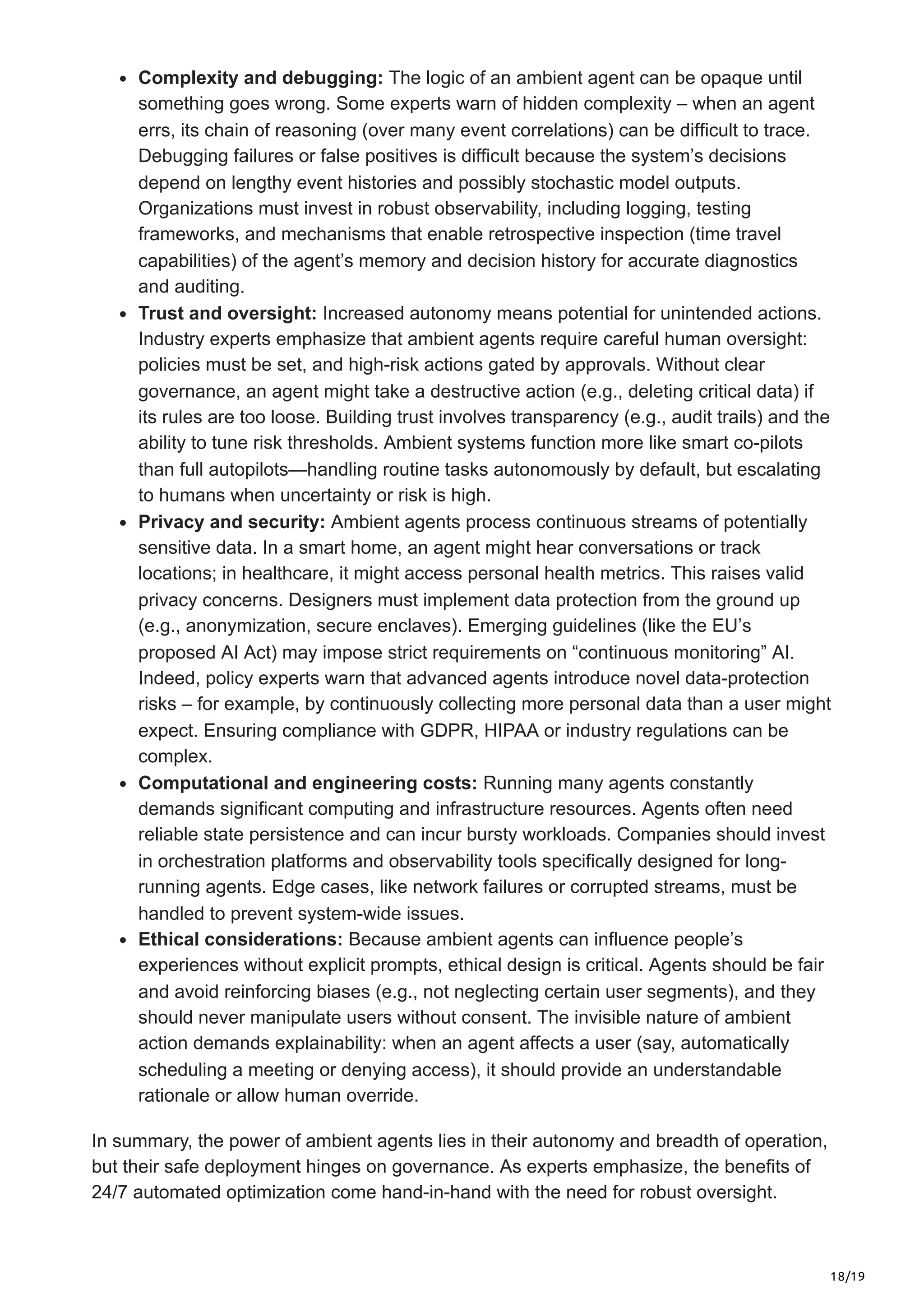 18/19
Complexity and debugging: The logic of an ambient agent can be opaque until
something goes wrong. Some experts warn of hidden complexity – when an agent
errs, its chain of reasoning (over many event correlations) can be difficult to trace.
Debugging failures or false positives is difficult because the system’s decisions
depend on lengthy event histories and possibly stochastic model outputs.
Organizations must invest in robust observability, including logging, testing
frameworks, and mechanisms that enable retrospective inspection (time travel
capabilities) of the agent’s memory and decision history for accurate diagnostics
and auditing.
Trust and oversight: Increased autonomy means potential for unintended actions.
Industry experts emphasize that ambient agents require careful human oversight:
policies must be set, and high-risk actions gated by approvals. Without clear
governance, an agent might take a destructive action (e.g., deleting critical data) if
its rules are too loose. Building trust involves transparency (e.g., audit trails) and the
ability to tune risk thresholds. Ambient systems function more like smart co-pilots
than full autopilots—handling routine tasks autonomously by default, but escalating
to humans when uncertainty or risk is high.
Privacy and security: Ambient agents process continuous streams of potentially
sensitive data. In a smart home, an agent might hear conversations or track
locations; in healthcare, it might access personal health metrics. This raises valid
privacy concerns. Designers must implement data protection from the ground up
(e.g., anonymization, secure enclaves). Emerging guidelines (like the EU’s
proposed AI Act) may impose strict requirements on “continuous monitoring” AI.
Indeed, policy experts warn that advanced agents introduce novel data-protection
risks – for example, by continuously collecting more personal data than a user might
expect. Ensuring compliance with GDPR, HIPAA or industry regulations can be
complex.
Computational and engineering costs: Running many agents constantly
demands significant computing and infrastructure resources. Agents often need
reliable state persistence and can incur bursty workloads. Companies should invest
in orchestration platforms and observability tools specifically designed for long-
running agents. Edge cases, like network failures or corrupted streams, must be
handled to prevent system-wide issues.
Ethical considerations: Because ambient agents can influence people’s
experiences without explicit prompts, ethical design is critical. Agents should be fair
and avoid reinforcing biases (e.g., not neglecting certain user segments), and they
should never manipulate users without consent. The invisible nature of ambient
action demands explainability: when an agent affects a user (say, automatically
scheduling a meeting or denying access), it should provide an understandable
rationale or allow human override.
In summary, the power of ambient agents lies in their autonomy and breadth of operation,
but their safe deployment hinges on governance. As experts emphasize, the benefits of
24/7 automated optimization come hand-in-hand with the need for robust oversight.
 