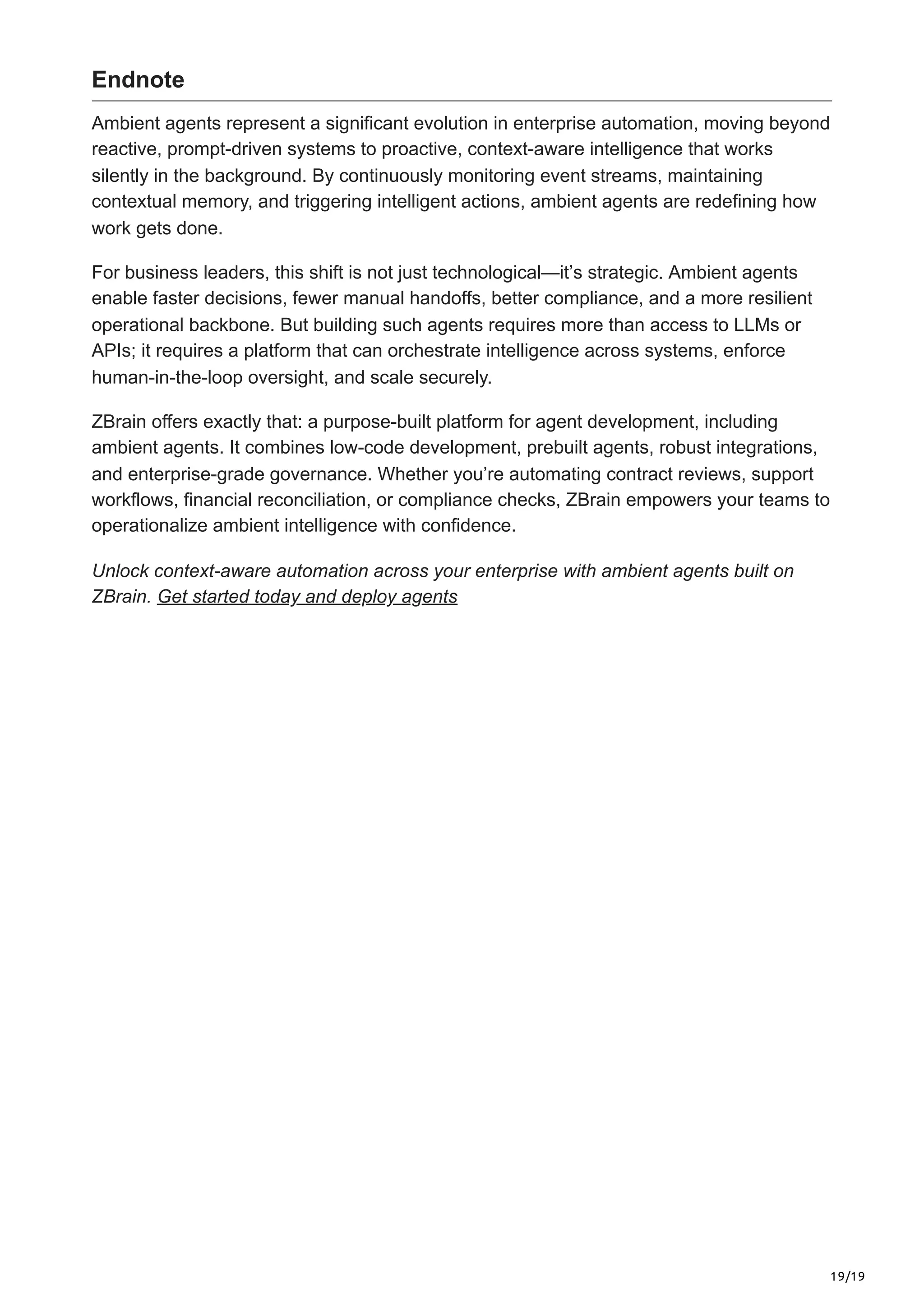 19/19
Endnote
Ambient agents represent a significant evolution in enterprise automation, moving beyond
reactive, prompt-driven systems to proactive, context-aware intelligence that works
silently in the background. By continuously monitoring event streams, maintaining
contextual memory, and triggering intelligent actions, ambient agents are redefining how
work gets done.
For business leaders, this shift is not just technological—it’s strategic. Ambient agents
enable faster decisions, fewer manual handoffs, better compliance, and a more resilient
operational backbone. But building such agents requires more than access to LLMs or
APIs; it requires a platform that can orchestrate intelligence across systems, enforce
human-in-the-loop oversight, and scale securely.
ZBrain offers exactly that: a purpose-built platform for agent development, including
ambient agents. It combines low-code development, prebuilt agents, robust integrations,
and enterprise-grade governance. Whether you’re automating contract reviews, support
workflows, financial reconciliation, or compliance checks, ZBrain empowers your teams to
operationalize ambient intelligence with confidence.
Unlock context-aware automation across your enterprise with ambient agents built on
ZBrain. Get started today and deploy agents
 