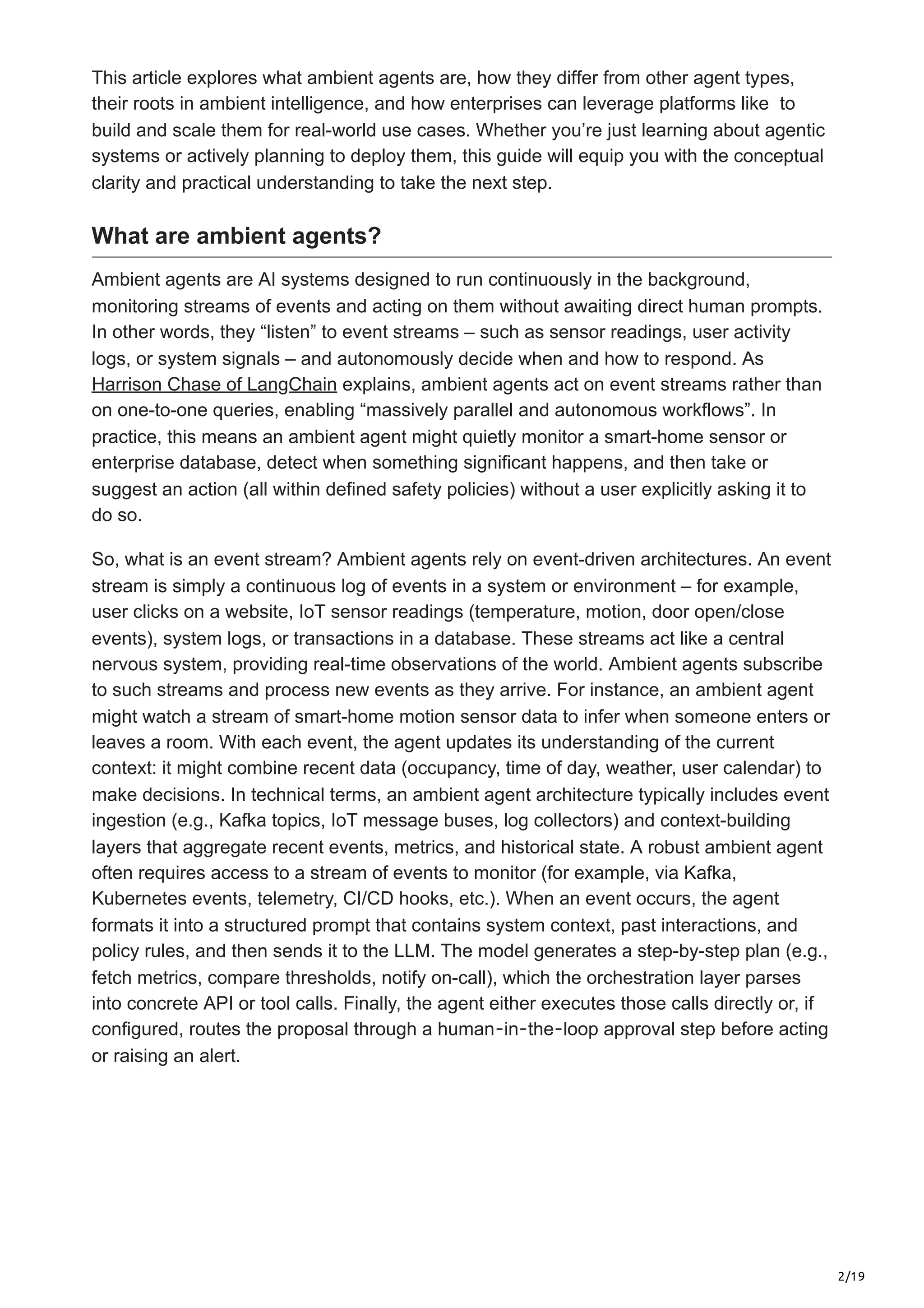 2/19
This article explores what ambient agents are, how they differ from other agent types,
their roots in ambient intelligence, and how enterprises can leverage platforms like to
build and scale them for real-world use cases. Whether you’re just learning about agentic
systems or actively planning to deploy them, this guide will equip you with the conceptual
clarity and practical understanding to take the next step.
What are ambient agents?
Ambient agents are AI systems designed to run continuously in the background,
monitoring streams of events and acting on them without awaiting direct human prompts.
In other words, they “listen” to event streams – such as sensor readings, user activity
logs, or system signals – and autonomously decide when and how to respond. As
Harrison Chase of LangChain explains, ambient agents act on event streams rather than
on one-to-one queries, enabling “massively parallel and autonomous workflows”. In
practice, this means an ambient agent might quietly monitor a smart-home sensor or
enterprise database, detect when something significant happens, and then take or
suggest an action (all within defined safety policies) without a user explicitly asking it to
do so.
So, what is an event stream? Ambient agents rely on event-driven architectures. An event
stream is simply a continuous log of events in a system or environment – for example,
user clicks on a website, IoT sensor readings (temperature, motion, door open/close
events), system logs, or transactions in a database. These streams act like a central
nervous system, providing real-time observations of the world. Ambient agents subscribe
to such streams and process new events as they arrive. For instance, an ambient agent
might watch a stream of smart-home motion sensor data to infer when someone enters or
leaves a room. With each event, the agent updates its understanding of the current
context: it might combine recent data (occupancy, time of day, weather, user calendar) to
make decisions. In technical terms, an ambient agent architecture typically includes event
ingestion (e.g., Kafka topics, IoT message buses, log collectors) and context-building
layers that aggregate recent events, metrics, and historical state. A robust ambient agent
often requires access to a stream of events to monitor (for example, via Kafka,
Kubernetes events, telemetry, CI/CD hooks, etc.). When an event occurs, the agent
formats it into a structured prompt that contains system context, past interactions, and
policy rules, and then sends it to the LLM. The model generates a step-by-step plan (e.g.,
fetch metrics, compare thresholds, notify on-call), which the orchestration layer parses
into concrete API or tool calls. Finally, the agent either executes those calls directly or, if
configured, routes the proposal through a human‐in‐the‐loop approval step before acting
or raising an alert.
 