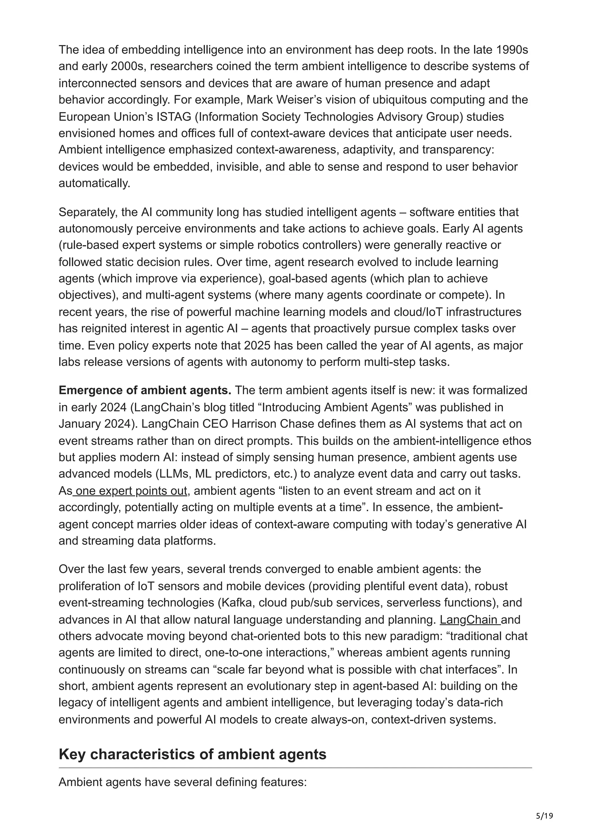 5/19
The idea of embedding intelligence into an environment has deep roots. In the late 1990s
and early 2000s, researchers coined the term ambient intelligence to describe systems of
interconnected sensors and devices that are aware of human presence and adapt
behavior accordingly. For example, Mark Weiser’s vision of ubiquitous computing and the
European Union’s ISTAG (Information Society Technologies Advisory Group) studies
envisioned homes and offices full of context-aware devices that anticipate user needs.
Ambient intelligence emphasized context-awareness, adaptivity, and transparency:
devices would be embedded, invisible, and able to sense and respond to user behavior
automatically.
Separately, the AI community long has studied intelligent agents – software entities that
autonomously perceive environments and take actions to achieve goals. Early AI agents
(rule-based expert systems or simple robotics controllers) were generally reactive or
followed static decision rules. Over time, agent research evolved to include learning
agents (which improve via experience), goal-based agents (which plan to achieve
objectives), and multi-agent systems (where many agents coordinate or compete). In
recent years, the rise of powerful machine learning models and cloud/IoT infrastructures
has reignited interest in agentic AI – agents that proactively pursue complex tasks over
time. Even policy experts note that 2025 has been called the year of AI agents, as major
labs release versions of agents with autonomy to perform multi-step tasks.
Emergence of ambient agents. The term ambient agents itself is new: it was formalized
in early 2024 (LangChain’s blog titled “Introducing Ambient Agents” was published in
January 2024). LangChain CEO Harrison Chase defines them as AI systems that act on
event streams rather than on direct prompts. This builds on the ambient-intelligence ethos
but applies modern AI: instead of simply sensing human presence, ambient agents use
advanced models (LLMs, ML predictors, etc.) to analyze event data and carry out tasks.
As one expert points out, ambient agents “listen to an event stream and act on it
accordingly, potentially acting on multiple events at a time”. In essence, the ambient-
agent concept marries older ideas of context-aware computing with today’s generative AI
and streaming data platforms.
Over the last few years, several trends converged to enable ambient agents: the
proliferation of IoT sensors and mobile devices (providing plentiful event data), robust
event-streaming technologies (Kafka, cloud pub/sub services, serverless functions), and
advances in AI that allow natural language understanding and planning. LangChain and
others advocate moving beyond chat-oriented bots to this new paradigm: “traditional chat
agents are limited to direct, one-to-one interactions,” whereas ambient agents running
continuously on streams can “scale far beyond what is possible with chat interfaces”. In
short, ambient agents represent an evolutionary step in agent-based AI: building on the
legacy of intelligent agents and ambient intelligence, but leveraging today’s data-rich
environments and powerful AI models to create always-on, context-driven systems.
Key characteristics of ambient agents
Ambient agents have several defining features:
 