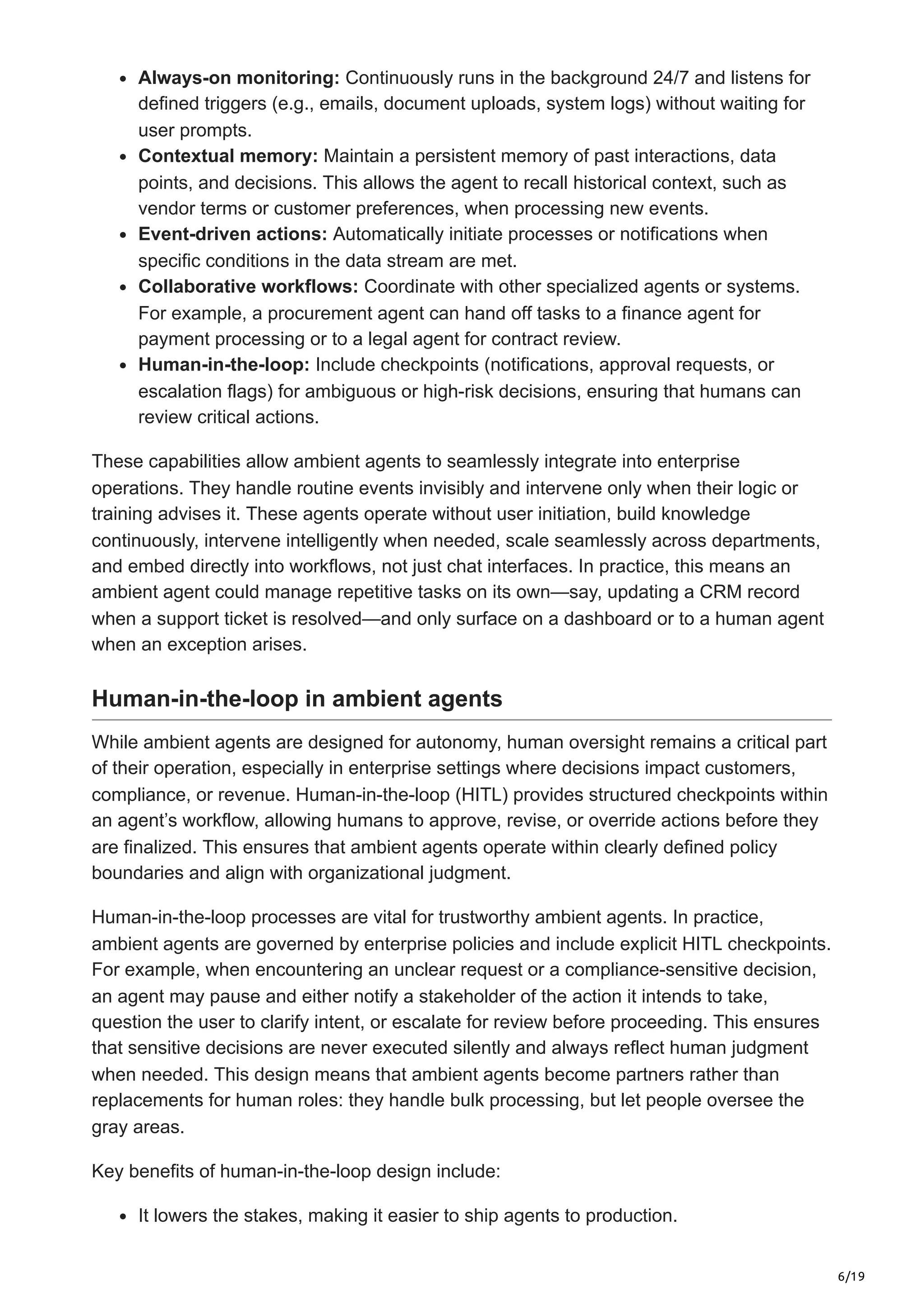 6/19
Always-on monitoring: Continuously runs in the background 24/7 and listens for
defined triggers (e.g., emails, document uploads, system logs) without waiting for
user prompts.
Contextual memory: Maintain a persistent memory of past interactions, data
points, and decisions. This allows the agent to recall historical context, such as
vendor terms or customer preferences, when processing new events.
Event-driven actions: Automatically initiate processes or notifications when
specific conditions in the data stream are met.
Collaborative workflows: Coordinate with other specialized agents or systems.
For example, a procurement agent can hand off tasks to a finance agent for
payment processing or to a legal agent for contract review.
Human-in-the-loop: Include checkpoints (notifications, approval requests, or
escalation flags) for ambiguous or high-risk decisions, ensuring that humans can
review critical actions.
These capabilities allow ambient agents to seamlessly integrate into enterprise
operations. They handle routine events invisibly and intervene only when their logic or
training advises it. These agents operate without user initiation, build knowledge
continuously, intervene intelligently when needed, scale seamlessly across departments,
and embed directly into workflows, not just chat interfaces. In practice, this means an
ambient agent could manage repetitive tasks on its own—say, updating a CRM record
when a support ticket is resolved—and only surface on a dashboard or to a human agent
when an exception arises.
Human-in-the-loop in ambient agents
While ambient agents are designed for autonomy, human oversight remains a critical part
of their operation, especially in enterprise settings where decisions impact customers,
compliance, or revenue. Human-in-the-loop (HITL) provides structured checkpoints within
an agent’s workflow, allowing humans to approve, revise, or override actions before they
are finalized. This ensures that ambient agents operate within clearly defined policy
boundaries and align with organizational judgment.
Human-in-the-loop processes are vital for trustworthy ambient agents. In practice,
ambient agents are governed by enterprise policies and include explicit HITL checkpoints.
For example, when encountering an unclear request or a compliance-sensitive decision,
an agent may pause and either notify a stakeholder of the action it intends to take,
question the user to clarify intent, or escalate for review before proceeding. This ensures
that sensitive decisions are never executed silently and always reflect human judgment
when needed. This design means that ambient agents become partners rather than
replacements for human roles: they handle bulk processing, but let people oversee the
gray areas.
Key benefits of human-in-the-loop design include:
It lowers the stakes, making it easier to ship agents to production.
 