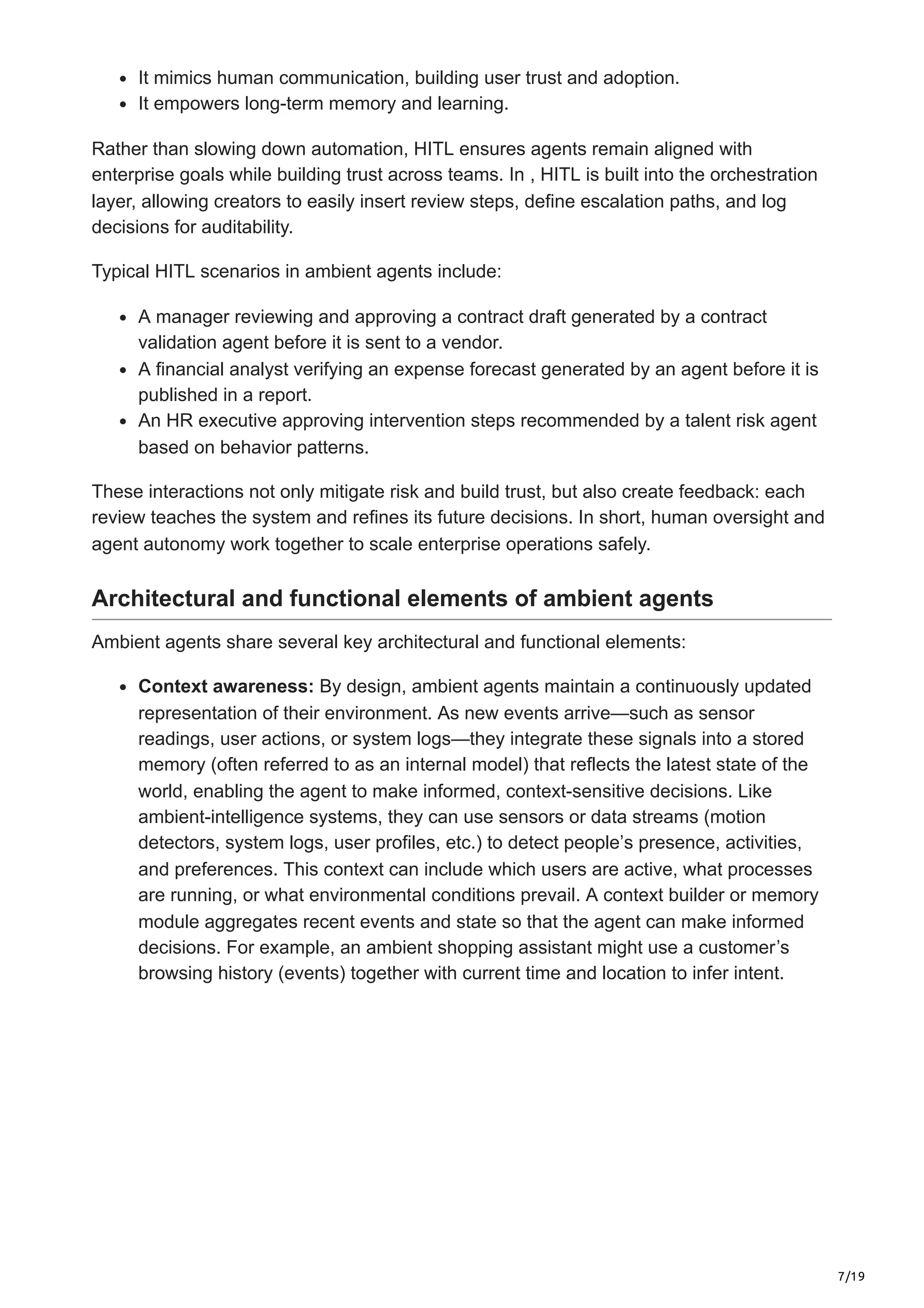 7/19
It mimics human communication, building user trust and adoption.
It empowers long-term memory and learning.
Rather than slowing down automation, HITL ensures agents remain aligned with
enterprise goals while building trust across teams. In , HITL is built into the orchestration
layer, allowing creators to easily insert review steps, define escalation paths, and log
decisions for auditability.
Typical HITL scenarios in ambient agents include:
A manager reviewing and approving a contract draft generated by a contract
validation agent before it is sent to a vendor.
A financial analyst verifying an expense forecast generated by an agent before it is
published in a report.
An HR executive approving intervention steps recommended by a talent risk agent
based on behavior patterns.
These interactions not only mitigate risk and build trust, but also create feedback: each
review teaches the system and refines its future decisions. In short, human oversight and
agent autonomy work together to scale enterprise operations safely.
Architectural and functional elements of ambient agents
Ambient agents share several key architectural and functional elements:
Context awareness: By design, ambient agents maintain a continuously updated
representation of their environment. As new events arrive—such as sensor
readings, user actions, or system logs—they integrate these signals into a stored
memory (often referred to as an internal model) that reflects the latest state of the
world, enabling the agent to make informed, context-sensitive decisions. Like
ambient-intelligence systems, they can use sensors or data streams (motion
detectors, system logs, user profiles, etc.) to detect people’s presence, activities,
and preferences. This context can include which users are active, what processes
are running, or what environmental conditions prevail. A context builder or memory
module aggregates recent events and state so that the agent can make informed
decisions. For example, an ambient shopping assistant might use a customer’s
browsing history (events) together with current time and location to infer intent.
 