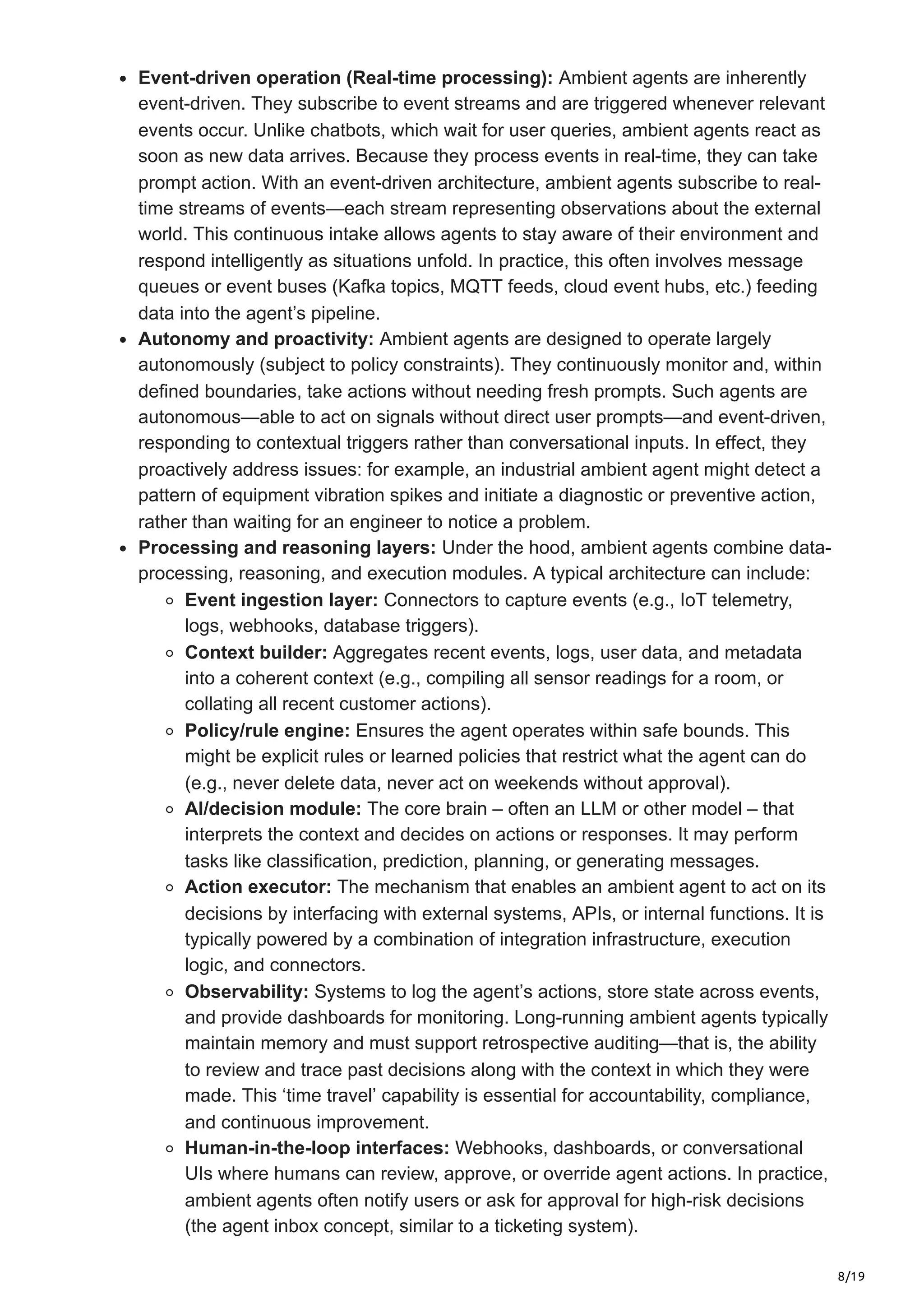8/19
Event-driven operation (Real-time processing): Ambient agents are inherently
event-driven. They subscribe to event streams and are triggered whenever relevant
events occur. Unlike chatbots, which wait for user queries, ambient agents react as
soon as new data arrives. Because they process events in real-time, they can take
prompt action. With an event-driven architecture, ambient agents subscribe to real-
time streams of events—each stream representing observations about the external
world. This continuous intake allows agents to stay aware of their environment and
respond intelligently as situations unfold. In practice, this often involves message
queues or event buses (Kafka topics, MQTT feeds, cloud event hubs, etc.) feeding
data into the agent’s pipeline.
Autonomy and proactivity: Ambient agents are designed to operate largely
autonomously (subject to policy constraints). They continuously monitor and, within
defined boundaries, take actions without needing fresh prompts. Such agents are
autonomous—able to act on signals without direct user prompts—and event-driven,
responding to contextual triggers rather than conversational inputs. In effect, they
proactively address issues: for example, an industrial ambient agent might detect a
pattern of equipment vibration spikes and initiate a diagnostic or preventive action,
rather than waiting for an engineer to notice a problem.
Processing and reasoning layers: Under the hood, ambient agents combine data-
processing, reasoning, and execution modules. A typical architecture can include:
Event ingestion layer: Connectors to capture events (e.g., IoT telemetry,
logs, webhooks, database triggers).
Context builder: Aggregates recent events, logs, user data, and metadata
into a coherent context (e.g., compiling all sensor readings for a room, or
collating all recent customer actions).
Policy/rule engine: Ensures the agent operates within safe bounds. This
might be explicit rules or learned policies that restrict what the agent can do
(e.g., never delete data, never act on weekends without approval).
AI/decision module: The core brain – often an LLM or other model – that
interprets the context and decides on actions or responses. It may perform
tasks like classification, prediction, planning, or generating messages.
Action executor: The mechanism that enables an ambient agent to act on its
decisions by interfacing with external systems, APIs, or internal functions. It is
typically powered by a combination of integration infrastructure, execution
logic, and connectors.
Observability: Systems to log the agent’s actions, store state across events,
and provide dashboards for monitoring. Long-running ambient agents typically
maintain memory and must support retrospective auditing—that is, the ability
to review and trace past decisions along with the context in which they were
made. This ‘time travel’ capability is essential for accountability, compliance,
and continuous improvement.
Human-in-the-loop interfaces: Webhooks, dashboards, or conversational
UIs where humans can review, approve, or override agent actions. In practice,
ambient agents often notify users or ask for approval for high-risk decisions
(the agent inbox concept, similar to a ticketing system).
 