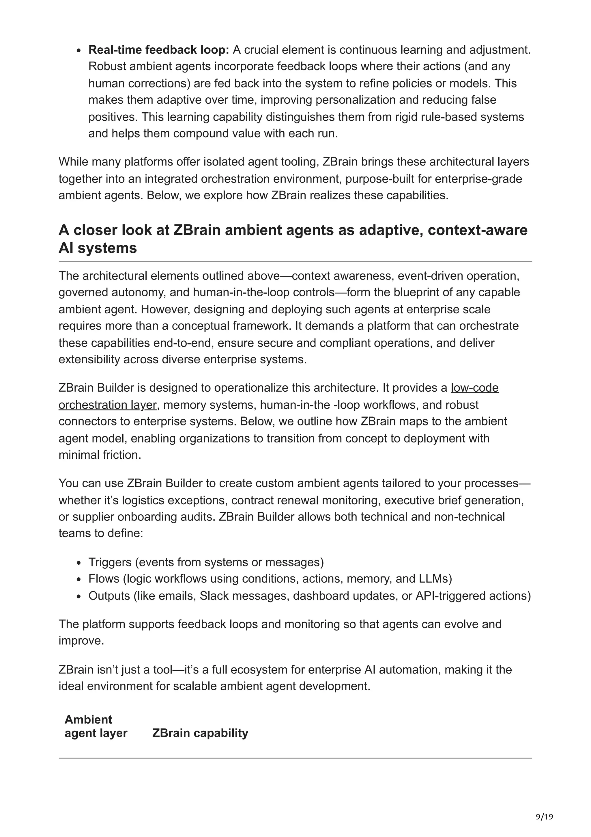 9/19
Real-time feedback loop: A crucial element is continuous learning and adjustment.
Robust ambient agents incorporate feedback loops where their actions (and any
human corrections) are fed back into the system to refine policies or models. This
makes them adaptive over time, improving personalization and reducing false
positives. This learning capability distinguishes them from rigid rule-based systems
and helps them compound value with each run.
While many platforms offer isolated agent tooling, ZBrain brings these architectural layers
together into an integrated orchestration environment, purpose-built for enterprise-grade
ambient agents. Below, we explore how ZBrain realizes these capabilities.
A closer look at ZBrain ambient agents as adaptive, context-aware
AI systems
The architectural elements outlined above—context awareness, event-driven operation,
governed autonomy, and human-in-the-loop controls—form the blueprint of any capable
ambient agent. However, designing and deploying such agents at enterprise scale
requires more than a conceptual framework. It demands a platform that can orchestrate
these capabilities end-to-end, ensure secure and compliant operations, and deliver
extensibility across diverse enterprise systems.
ZBrain Builder is designed to operationalize this architecture. It provides a low-code
orchestration layer, memory systems, human-in-the -loop workflows, and robust
connectors to enterprise systems. Below, we outline how ZBrain maps to the ambient
agent model, enabling organizations to transition from concept to deployment with
minimal friction.
You can use ZBrain Builder to create custom ambient agents tailored to your processes—
whether it’s logistics exceptions, contract renewal monitoring, executive brief generation,
or supplier onboarding audits. ZBrain Builder allows both technical and non-technical
teams to define:
Triggers (events from systems or messages)
Flows (logic workflows using conditions, actions, memory, and LLMs)
Outputs (like emails, Slack messages, dashboard updates, or API-triggered actions)
The platform supports feedback loops and monitoring so that agents can evolve and
improve.
ZBrain isn’t just a tool—it’s a full ecosystem for enterprise AI automation, making it the
ideal environment for scalable ambient agent development.
Ambient
agent layer ZBrain capability
 