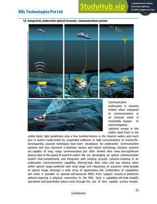RDL Technologies Pvt Ltd
11
Confidential
12. Integrated, underwater optical /acoustic communications system
Communication
underwater is severely
limited when compared
to communications in
air because water is
essentially opaque to
electromagnetic
radiation except in the
visible band. Even in the
visible band, light penetrates only a few hundred meters in the clearest waters and much
less in waters made turbid by suspended sediment or high concentrations of marine life.
Consequently, acoustic techniques have been developed for underwater communication
systems and now represent a relatively mature and robust technology. Acoustic systems
are capable of long range communication, but offer limited data rates and significant
latency (due to the speed of sound in water). We are developing an optical communication
system that complements and integrates with existing acoustic systems resulting in an
underwater communications capability offering high data rates and low latency when
within optical range combined with long range and robustness of acoustics when outside
of optical range. Amongst a wide array of applications, this combination of capabilities
will make it possible to operate self-powered ROVs from support vessels or platforms
without requiring a physical connection to the ROV. Such a capability will help simplify
operations and potentially reduce costs through the use of less capable surface vessels.
 