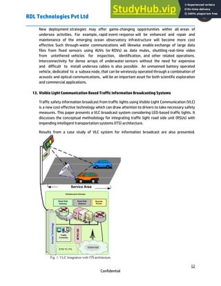 RDL Technologies Pvt Ltd
12
Confidential
New deployment strategies may offer game-changing opportunities within all areas of
undersea activities. For example, rapid event response will be enhanced and repair and
maintenance of the emerging ocean observatory infrastructure will become more cost
effective. Such through-water communications will likewise enable exchange of large data
files from fixed sensors using AUVs (or ROVs) as data mules, shuttling real-time video
from untethered vehicles for inspection, identification, and other related operations.
Interconnectivity for dense arrays of underwater sensors without the need for expensive
and difficult to install undersea cables is also possible. An unmanned battery operated
vehicle, dedicated to a subsea node, that can be wirelessly operated through a combination of
acoustic and optical communications, will be an important asset for both scientific exploration
and commercial applications.
13. Visible Light Communication Based Traffic Information Broadcasting Systems
Traffic safety information broadcast from traffic lights using Visible Light Communication (VLC)
is a new cost effective technology which can draw attention to drivers to take necessary safety
measures. This paper presents a VLC broadcast system considering LED-based traffic lights. It
discusses the conceptual methodology for integrating traffic light road side unit (RSUs) with
impending intelligent transportation systems (ITS) architecture.
Results from a case study of VLC system for information broadcast are also presented.
 