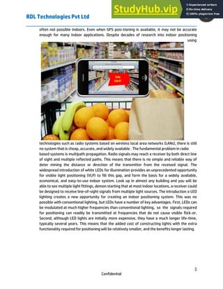 RDL Technologies Pvt Ltd
5
Confidential
often not possible indoors. Even when GPS posi-tioning is available, it may not be accurate
enough for many indoor applications. Despite decades of research into indoor positioning
using
technologies such as radio systems based on wireless local area networks (LANs), there is still
no system that is cheap, accurate, and widely available . The fundamental problem in radio
based systems is multipath propagation. Radio signals may reach a receiver by both direct line
of sight and multiple reflected paths. This means that there is no simple and reliable way of
deter mining the distance or direction of the transmitter from the received signal. The
widespread introduction of white LEDs for illumination provides an unprecedented opportunity
for visible light positioning (VLP) to fill this gap, and form the basis for a widely available,
economical, and easy-to-use indoor system. Look up in almost any building and you will be
able to see multiple light fittings, demon starting that at most indoor locations, a receiver could
be designed to receive line-of-sight signals from multiple light sources. The introduction o LED
lighting creates a new opportunity for creating an indoor positioning system. This was no
possible with conventional lighting, but LEDs have a number of key advantages. First, LEDs can
be modulated at much higher frequencies than conventional lighting, so the signals required
for positioning can readily be transmitted at frequencies that do not cause visible flick-er.
Second, although LED lights are initially more expensive, they have a much longer life-time,
typically several years. This means that the added cost of constructing lights with the extra
functionality required for positioning will be relatively smaller, and the benefits longer lasting.
 