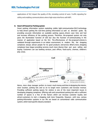 RDL Technologies Pvt Ltd
7
Confidential
applications of VLC impact the quality of life, including control of auto / traffic signaling for
safety and enabling communications where high noise interferes with WiFi.
8. Smart LIFI based Car Parking system
Smart parking information system exploiting visible light communication (VLC) technology
to help drivers getting the real-time parking information as well as direction guide. By
providing accurate information on available parking spaces, drivers save time and fuel
and increase efficiency of the parking process. Therefore, the proposed system not only
gives the illumination function of LED but also the function of communicating in the
manner of application based on the VLC. The effectiveness of the proposed scheme is
validated through experiments in an indoor environment. In modern life, the shopping
complexes always attract people for its good products and service. What’s more, shopping
complexes have begun providing services much more diverse than just pure selling and
buying. Customers can use banking services, post offices, food courts, cinemas, children's
play areas.
Hence, more shop manager prefers to invest much money and time in designing the interior,
store location, parking lots and so on to target more customers and increase revenue.
Providing sufficient parking spaces for visitors is one of the most important issues in
developing shopping complexes. Offering safe and conventional parking lots with a sufficient
number of spaces is a few of the factors which can increase customer loyalty and
attract customers to visit a shopping mall more frequently. However, until now, various
parking information systems in our life are based on conventional radio communication
system, which need specific industry standard
 