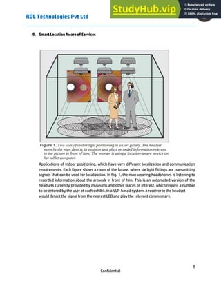 RDL Technologies Pvt Ltd
8
Confidential
9. Smart Location Aware of Services
F
Applications of indoor positioning, which have very different localization and communication
requirements. Each figure shows a room of the future, where six light fittings are transmitting
signals that can be used for localization. In Fig. 1, the man wearing headphones is listening to
recorded information about the artwork in front of him. This is an automated version of the
headsets currently provided by museums and other places of interest, which require a number
to be entered by the user at each exhibit. In a VLP-based system, a receiver in the headset
would detect the signal from the nearest LED and play the relevant commentary.
 