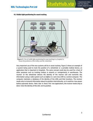 RDL Technologies Pvt Ltd
9
Confidential
10. Visible light positioning for asset tracking
Very important use of the new systems will be in asset tracking. Figure 2 shows an example of
a system being used to track the position of a wheelchair or a portable medical device, an
application that is important in hospitals. The same concept could also be used for a host of
other purposes such as tracking trolleys in airports or consignments in warehouses. The
receiver on the wheelchair detects the identity of the nearest LED and transmits this
information using a radio system such as ZigBee or a wire-less LAN to a central computer. The
computer maintains a database of the identity of the LEDs and their locations. The receiver
needs only to transmit information about its position intermittently, so it could be a low-power
battery operated device. Note that in these first two applications, the receiver needs only to
deter-mine the identity of the LED, not its position.
 