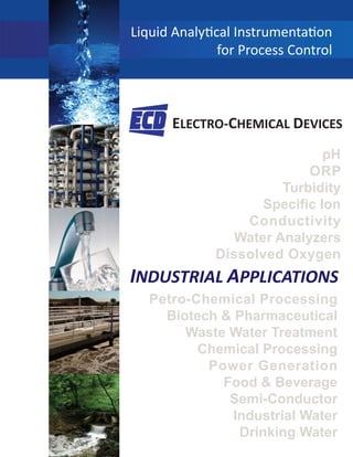 pH
ORP
Turbidity
Specific Ion
Conductivity
Water Analyzers
Dissolved Oxygen
Liquid Analy cal Instrumenta on
for Process Control
ELECTRO-CHEMICAL DEVICES
INDUSTRIAL APPLICATIONS
Petro-Chemical Processing
Biotech & Pharmaceutical
Waste Water Treatment
Chemical Processing
Power Generation
Food & Beverage
Semi-Conductor
Industrial Water
Drinking Water
 