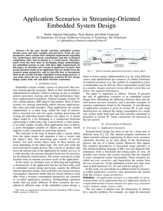 Application Scenarios in Streaming-Oriented
                   Embedded System Design
                                 Stefan Valentin Gheorghita, Twan Basten and Henk Corporaal
                        EE Department, ES Group, Eindhoven University of Technology, The Netherlands
                                        {s.v.gheorghita,a.a.basten,h.corporaal}@tue.nl

                                                                                                                             internal state
   Abstract— In the past decade real-time embedded systems                                            header

became more and more complex and pervasive. From the user
perspective, these systems have stringent requirements regarding                                                  Kernel 1

size, performance and energy consumption, and due to business                                Read
                                                                                                                                       Kernel 3
                                                                                                                                                               Write
                                                                                             object                                                            object
competition, their time-to-market is a crucial factor. Therefore,         Input bitstream:
much work has been done in developing design methodologies                header data header data …        data
                                                                                                                  Kernel 2
                                                                                                                                                    Kernel 4
for embedded systems to cope with these tight requirements. In            stream object                                       Processing path for
                                                                                                                               one type of object
this paper, we introduce the concept of application scenarios that
group operation modes of an application that are similar from the                 Fig. 1.        Typical streaming application processing a stream object.
resource usage perspective, and we describe how to incorporate
them in the overall real-time embedded system design process. A
case study shows the use of application scenarios for low energy          faster or lower energy implementation (e.g. by using different
design, under both soft and hard real-time constraints.                   source code optimizations per scenario), or a better estimation
                                                                          of required resources (e.g. the number of computation cycles
                       I. I NTRODUCTION
                                                                          or bandwidth) may be derived. These intermediate results lead
   Embedded systems usually consist of processors that exe-               to a smaller, cheaper and more energy efﬁcient system that can
cute domain-speciﬁc programs. Much of their functionality is              deliver the required performance.
implemented in software, which is running on one or multiple                 The paper is organized as follows. Section II presents
generic processors, leaving only the high performance func-               the role of application scenarios in an embedded system
tions implemented in hardware. Typical examples include TV                design ﬂow, illustrating the difference between them and the
sets, cellular phones, MP3 players and printers. Most of these            well known use-case scenarios, and it provides examples of
systems are running multimedia and/or telecom applications,               scenario exploitation found in the literature. A classiﬁcation
like video and audio decoders. These applications are usually             of application scenarios is given in section III. A case study
implemented as a main loop, called the loop of interest,                  showing how we reduced the energy consumption of a single
that is executed over and over again, reading, processing and             task system under both hard and soft real-time constraints is
writing out individual stream objects (see ﬁgure 1). A stream             presented in section IV. Some conclusions are discussed in
object might be a bit belonging to a compressed bitstream                 the last section.
representing a coded video clip, a macro-block, a video frame,
or an audio sample. Usually, these applications have to deliver                             II. S CENARIOS IN D ESIGN
a given throughput (number of objects per second), which                  A. Use-case vs. Application Scenarios
imposes a time constraint on each loop iteration.                            Scenario-based design has been in use for a long time in
   The read part of the loop of interest takes a stream object            different areas [1], [2], like human-computer interaction or
from the input stream and separates it into a header and                  object oriented software engineering. In these cases, scenarios
the object’s data. The processing part consists of several                concretely describe, in an early phase of the development
kernels. For each stream object some of these kernels are                 process, the use of a future system. Moreover, they appear
used, depending on the object type. The write part sends the              like narrative descriptions of envisioned usage episodes, or
processed data to output devices, like a screen or speakers, and          like uniﬁed modeling language (UML) use-case diagrams that
saves the internal state of the application for further use (e.g. in      enumerate, from a functional and timing point of view, all
a video decoder, the previous decoded frame may be necessary              possible user actions and system reactions that are required
for decoding the current frame). The actions executed in a loop           to meet a proposed system functionality. These scenarios are
iteration form an internal operation mode of the application.             called use-case scenarios, and characterize the system from
   In this work, we introduce ways of detecting and exploiting            the user perspective. In the embedded systems area, they were
a characteristic of the application that has not been fully used          used in both hardware [3], [4] and software design [5].
in embedded system design previously, namely the different                   In this work, we concentrate on a different kind of scenarios,
internal operation modes, each with their own typical resource            so-called application scenarios, that characterize the system
consumption. Operation modes that are closely related to each             from the resource usage perspective.
other from a resource consumption perspective are clustered               Deﬁnition: An application scenario is a detectable set of op-
in so-called application scenarios, distinguishing operation              eration modes of an application that are sufﬁciently similar in
modes that are really different. If these scenarios are con-              a multi-dimensional resource-based cost space (e.g. execution
sidered in different steps of the embedded system design, a               cycles, memory usage, source code).
  This work was supported by the Dutch Science Foundation, NWO, project      The cost space is deﬁned over the dimensions of interest
FAME, number 612.064.101.                                                 for a speciﬁc problem. For example, we might be interested
 