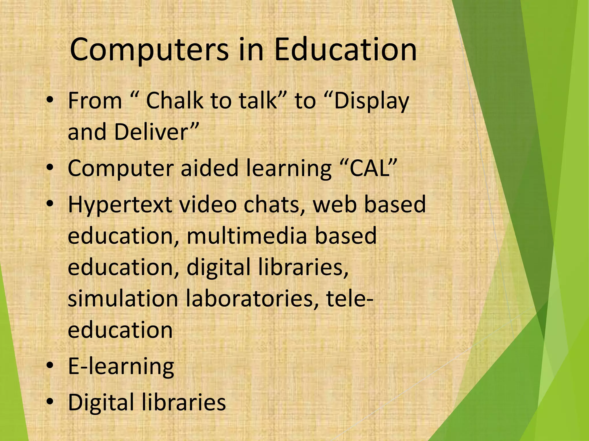 Computers in Education
• From “ Chalk to talk” to “Display
and Deliver”
• Computer aided learning “CAL”
• Hypertext video chats, web based
education, multimedia based
education, digital libraries,
simulation laboratories, tele-
education
• E-learning
• Digital libraries
 