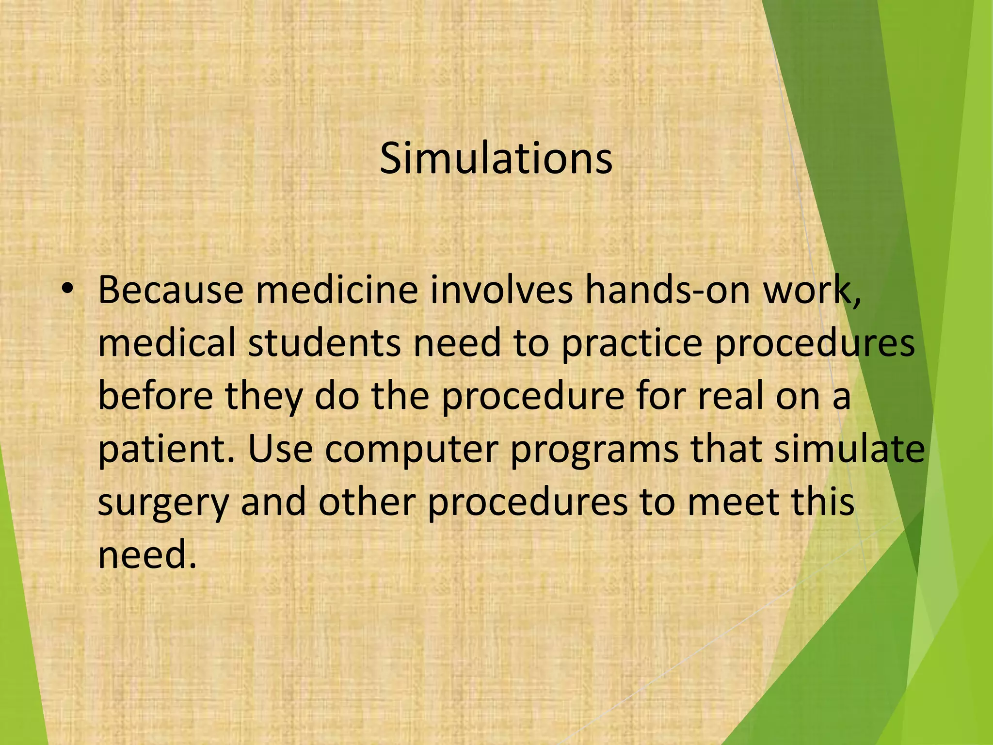Simulations
• Because medicine involves hands-on work,
medical students need to practice procedures
before they do the procedure for real on a
patient. Use computer programs that simulate
surgery and other procedures to meet this
need.
 