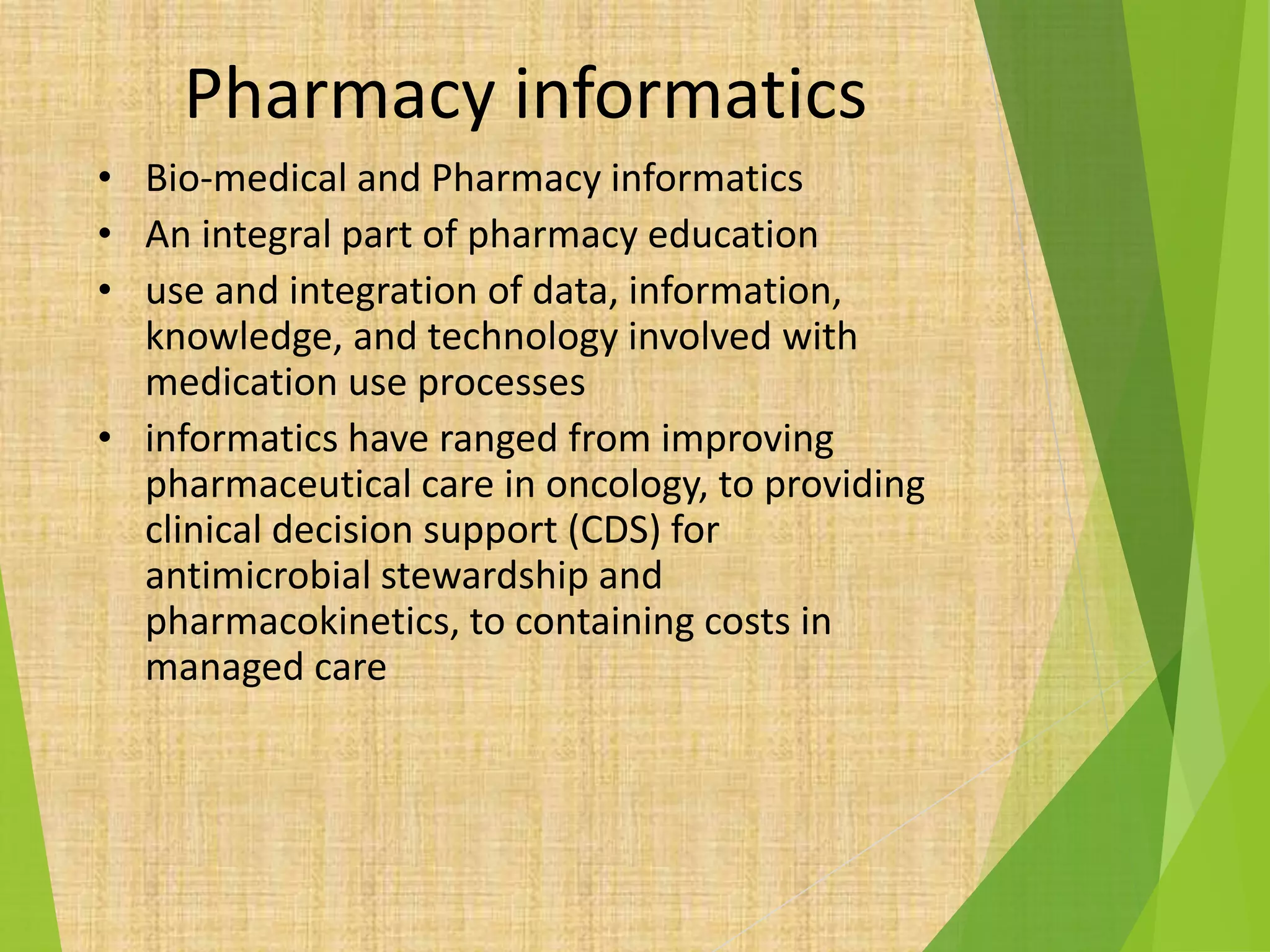 Pharmacy informatics
• Bio-medical and Pharmacy informatics
• An integral part of pharmacy education
• use and integration of data, information,
knowledge, and technology involved with
medication use processes
• informatics have ranged from improving
pharmaceutical care in oncology, to providing
clinical decision support (CDS) for
antimicrobial stewardship and
pharmacokinetics, to containing costs in
managed care
 