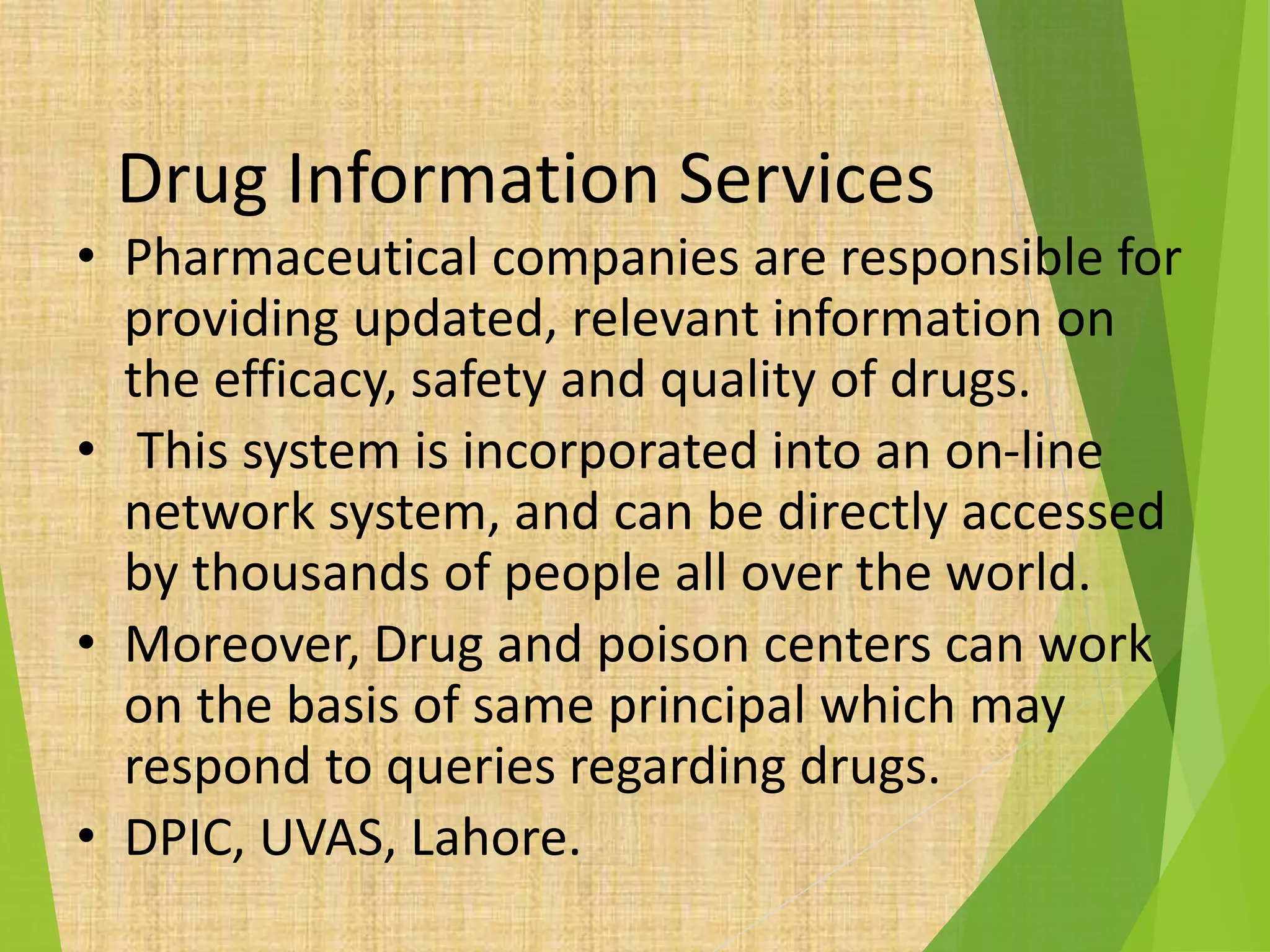 Drug Information Services
• Pharmaceutical companies are responsible for
providing updated, relevant information on
the efficacy, safety and quality of drugs.
• This system is incorporated into an on-line
network system, and can be directly accessed
by thousands of people all over the world.
• Moreover, Drug and poison centers can work
on the basis of same principal which may
respond to queries regarding drugs.
• DPIC, UVAS, Lahore.
 