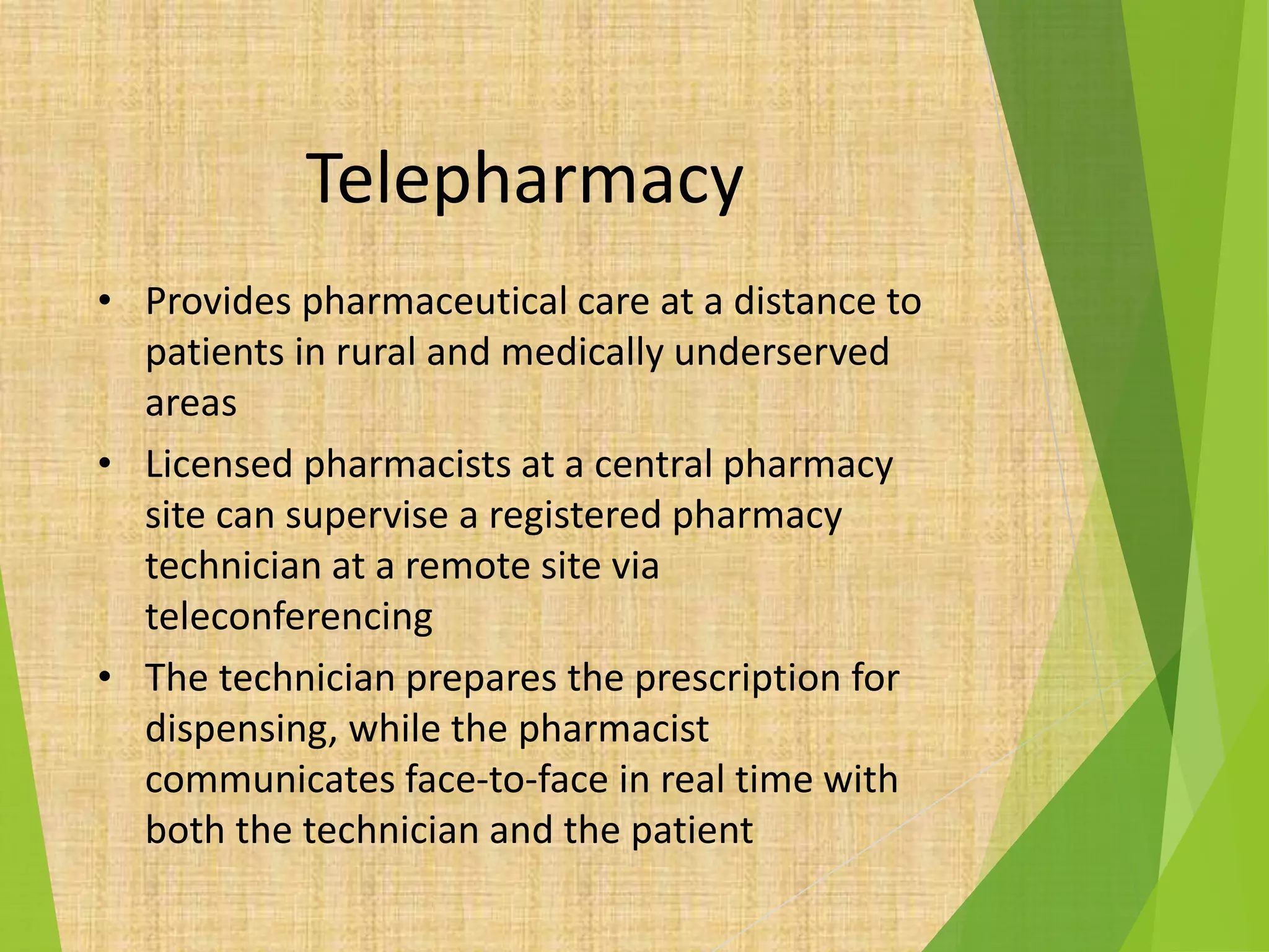 Telepharmacy
• Provides pharmaceutical care at a distance to
patients in rural and medically underserved
areas
• Licensed pharmacists at a central pharmacy
site can supervise a registered pharmacy
technician at a remote site via
teleconferencing
• The technician prepares the prescription for
dispensing, while the pharmacist
communicates face-to-face in real time with
both the technician and the patient
 