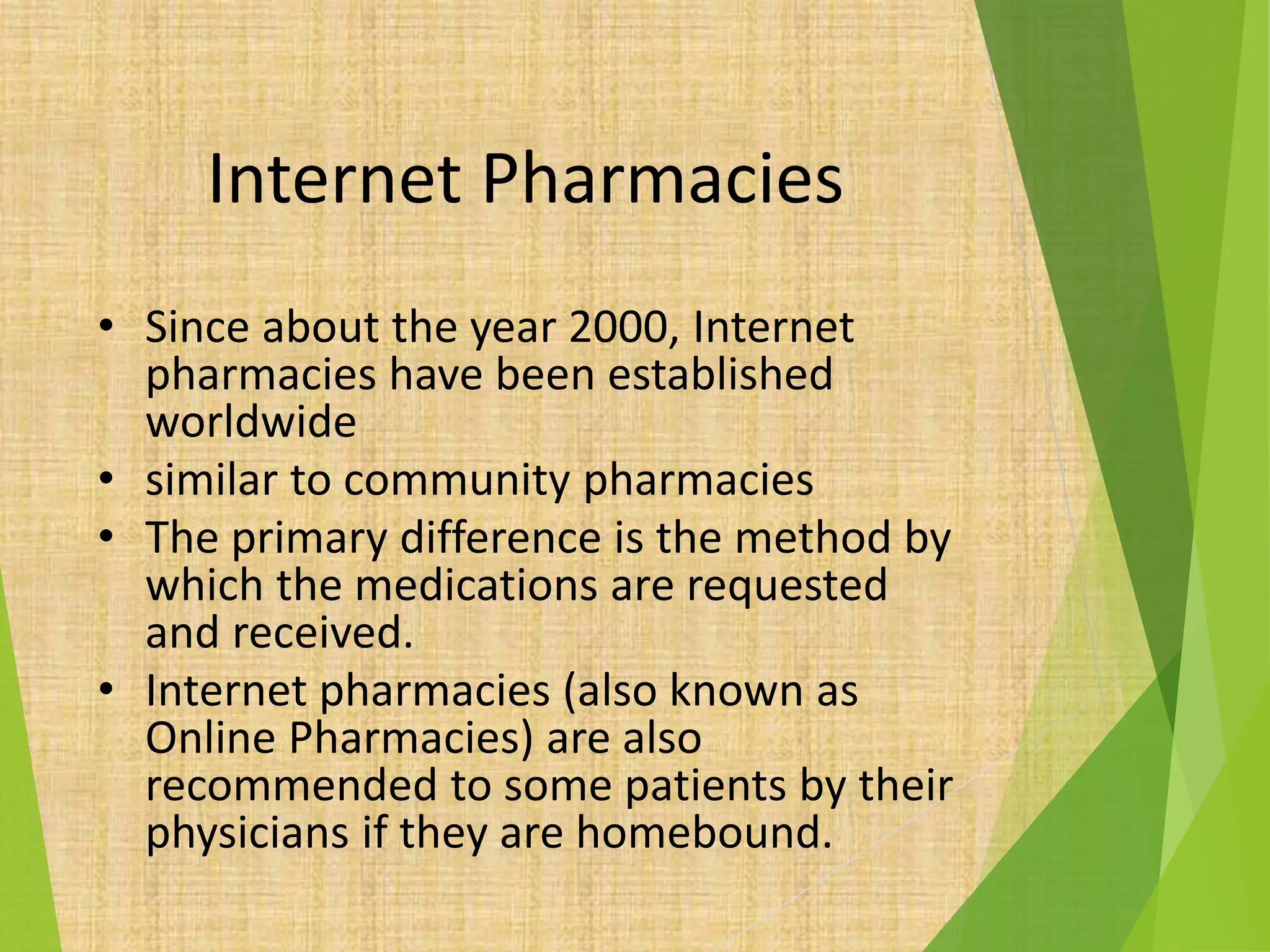 Internet Pharmacies
• Since about the year 2000, Internet
pharmacies have been established
worldwide
• similar to community pharmacies
• The primary difference is the method by
which the medications are requested
and received.
• Internet pharmacies (also known as
Online Pharmacies) are also
recommended to some patients by their
physicians if they are homebound.
 