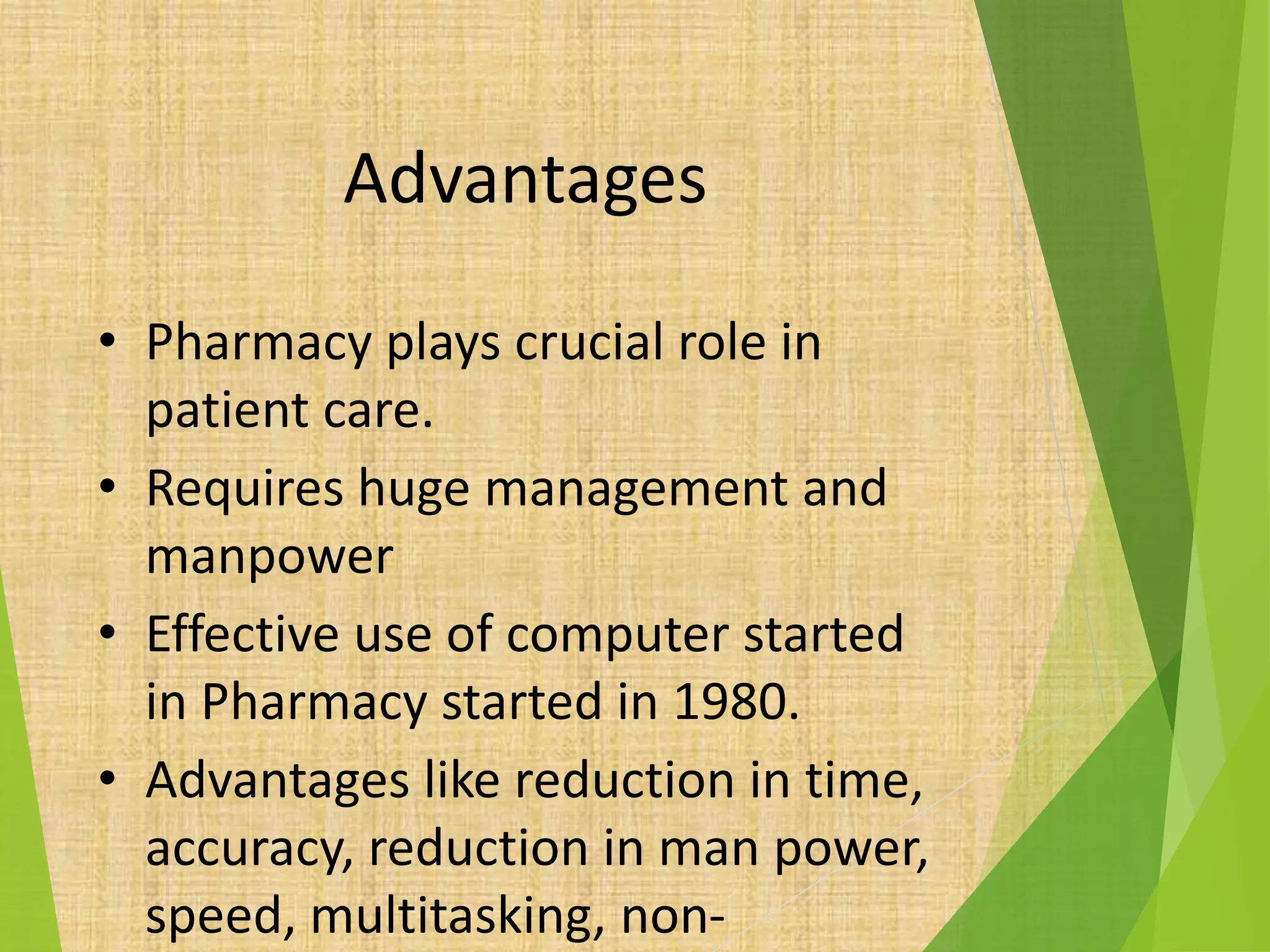 Advantages
• Pharmacy plays crucial role in
patient care.
• Requires huge management and
manpower
• Effective use of computer started
in Pharmacy started in 1980.
• Advantages like reduction in time,
accuracy, reduction in man power,
speed, multitasking, non-
 