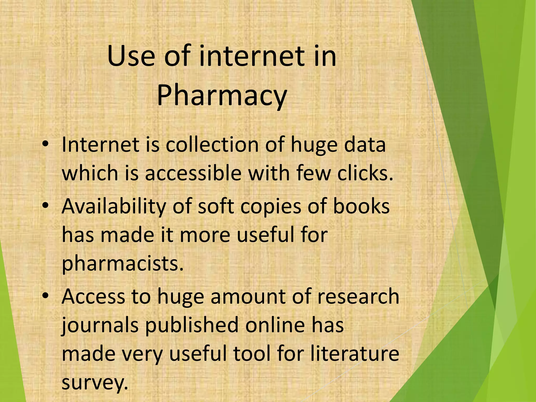 Use of internet in
Pharmacy
• Internet is collection of huge data
which is accessible with few clicks.
• Availability of soft copies of books
has made it more useful for
pharmacists.
• Access to huge amount of research
journals published online has
made very useful tool for literature
survey.
 