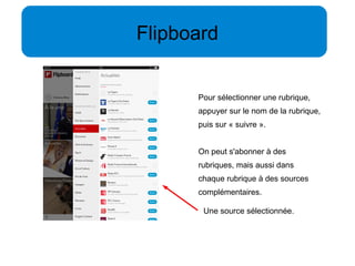 Flipboard 
Pour sélectionner une rubrique, 
appuyer sur le nom de la rubrique, 
puis sur « suivre ». 
On peut s'abonner à des 
rubriques, mais aussi dans 
chaque rubrique à des sources 
complémentaires. 
Une source sélectionnée. 
 