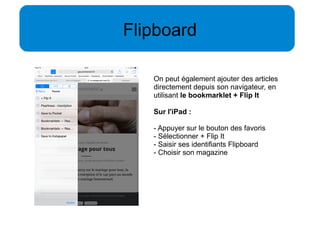 Flipboard 
On peut également ajouter des articles 
directement depuis son navigateur, en 
utilisant le bookmarklet + Flip It 
Sur l'iPad : 
- Appuyer sur le bouton des favoris 
- Sélectionner + Flip It 
- Saisir ses identifiants Flipboard 
- Choisir son magazine 
 