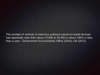 The number of variants of malicious software aimed at mobile devicesThe number of variants of malicious software aimed at mobile devices
has reportedly risen from about 14,000 to 40,000 or about 185% in lesshas reportedly risen from about 14,000 to 40,000 or about 185% in less
than a year – Government Accountability Office (GAO), US (2012)than a year – Government Accountability Office (GAO), US (2012)
 