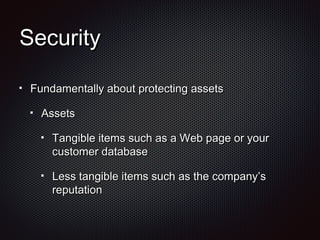 SecuritySecurity
Fundamentally about protecting assetsFundamentally about protecting assets
AssetsAssets
Tangible items such as a Web page or yourTangible items such as a Web page or your
customer databasecustomer database
Less tangible items such as the company’sLess tangible items such as the company’s
reputationreputation
 