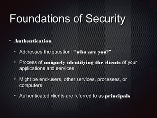 Foundations of SecurityFoundations of Security
AuthenticationAuthentication
Addresses the question:Addresses the question: “who are you?”“who are you?”
Process ofProcess of uniquely identifying the clientsuniquely identifying the clients of yourof your
applications and servicesapplications and services
Might be end-users, other services, processes, orMight be end-users, other services, processes, or
computerscomputers
Authenticated clients are referred to asAuthenticated clients are referred to as principalsprincipals
 