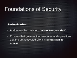 Foundations of SecurityFoundations of Security
AuthorizationAuthorization
Addresses the question:Addresses the question: “what can you do?”“what can you do?”
Process that governs the resources and operationsProcess that governs the resources and operations
that the authenticated client isthat the authenticated client is permitted topermitted to
accessaccess
 