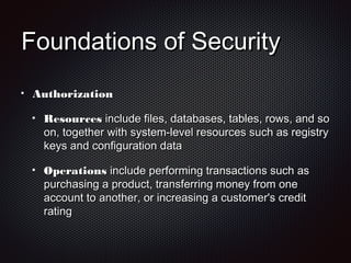 Foundations of SecurityFoundations of Security
AuthorizationAuthorization
ResourcesResources include files, databases, tables, rows, and soinclude files, databases, tables, rows, and so
on, together with system-level resources such as registryon, together with system-level resources such as registry
keys and configuration datakeys and configuration data
OperationsOperations include performing transactions such asinclude performing transactions such as
purchasing a product, transferring money from onepurchasing a product, transferring money from one
account to another, or increasing a customer's creditaccount to another, or increasing a customer's credit
ratingrating
 