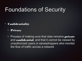 Foundations of SecurityFoundations of Security
ConfidentialityConfidentiality
PrivacyPrivacy
Process of making sure that data remainsProcess of making sure that data remains privateprivate
andand confidentialconfidential, and that it cannot be viewed by, and that it cannot be viewed by
unauthorized users or eavesdroppers who monitorunauthorized users or eavesdroppers who monitor
the flow of traffic across a networkthe flow of traffic across a network
 