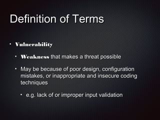 Definition of TermsDefinition of Terms
VulnerabilityVulnerability
WeaknessWeakness that makes a threat possiblethat makes a threat possible
May be because of poor design, configurationMay be because of poor design, configuration
mistakes, or inappropriate and insecure codingmistakes, or inappropriate and insecure coding
techniquestechniques
e.g. lack of or improper input validatione.g. lack of or improper input validation
 