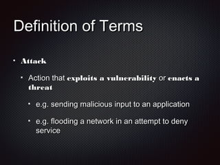 Definition of TermsDefinition of Terms
AttackAttack
Action thatAction that exploits a vulnerabilityexploits a vulnerability oror enacts aenacts a
threatthreat
e.g. sending malicious input to an applicatione.g. sending malicious input to an application
e.g. flooding a network in an attempt to denye.g. flooding a network in an attempt to deny
serviceservice
 