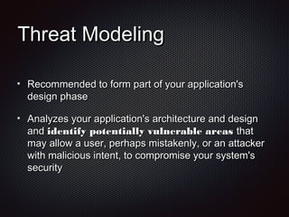 Threat ModelingThreat Modeling
Recommended to form part of your application'sRecommended to form part of your application's
design phasedesign phase
Analyzes your application's architecture and designAnalyzes your application's architecture and design
andand identify potentially vulnerable areasidentify potentially vulnerable areas thatthat
may allow a user, perhaps mistakenly, or an attackermay allow a user, perhaps mistakenly, or an attacker
with malicious intent, to compromise your system'swith malicious intent, to compromise your system's
securitysecurity
 