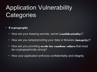 Application VulnerabilityApplication Vulnerability
CategoriesCategories
CryptographyCryptography
How are your keeping secrets, secret (How are your keeping secrets, secret (confidentialityconfidentiality)?)?
How are you tamperproofing your data or libraries (How are you tamperproofing your data or libraries (integrityintegrity)?)?
How are you providingHow are you providing seeds for random valuesseeds for random values that mustthat must
be cryptographically strong?be cryptographically strong?
How your application enforces confidentiality and integrityHow your application enforces confidentiality and integrity
 