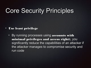 Core Security PrinciplesCore Security Principles
Use least privilegeUse least privilege
By running processes usingBy running processes using accounts withaccounts with
minimal privileges and access rightminimal privileges and access rights, yous, you
significantly reduce the capabilities of an attacker ifsignificantly reduce the capabilities of an attacker if
the attacker manages to compromise security andthe attacker manages to compromise security and
run coderun code
 
