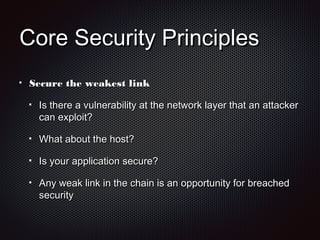 Core Security PrinciplesCore Security Principles
Secure the weakest linkSecure the weakest link
Is there a vulnerability at the network layer that an attackerIs there a vulnerability at the network layer that an attacker
can exploit?can exploit?
What about the host?What about the host?
Is your application secure?Is your application secure?
Any weak link in the chain is an opportunity for breachedAny weak link in the chain is an opportunity for breached
securitysecurity
 