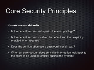Core Security PrinciplesCore Security Principles
Create secure defaultsCreate secure defaults
Is the default account set up with the least privilege?Is the default account set up with the least privilege?
Is the default account disabled by default and then explicitlyIs the default account disabled by default and then explicitly
enabled when required?enabled when required?
Does the configuration use a password in plain text?Does the configuration use a password in plain text?
When an error occurs, does sensitive information leak back toWhen an error occurs, does sensitive information leak back to
the client to be used potentially against the system?the client to be used potentially against the system?
 