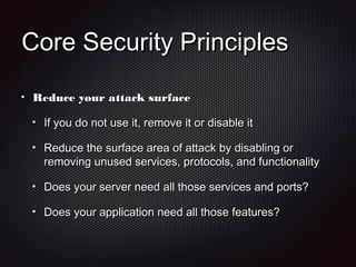 Core Security PrinciplesCore Security Principles
Reduce your attack surfaceReduce your attack surface
If you do not use it, remove it or disable itIf you do not use it, remove it or disable it
Reduce the surface area of attack by disabling orReduce the surface area of attack by disabling or
removing unused services, protocols, and functionalityremoving unused services, protocols, and functionality
Does your server need all those services and ports?Does your server need all those services and ports?
Does your application need all those features?Does your application need all those features?
 