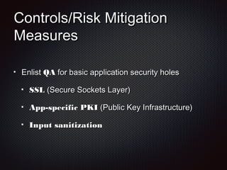 Controls/Risk MitigationControls/Risk Mitigation
MeasuresMeasures
EnlistEnlist QAQA for basic application security holesfor basic application security holes
SSLSSL (Secure Sockets Layer)(Secure Sockets Layer)
App-specific PKIApp-specific PKI (Public Key Infrastructure)(Public Key Infrastructure)
Input sanitizationInput sanitization
 