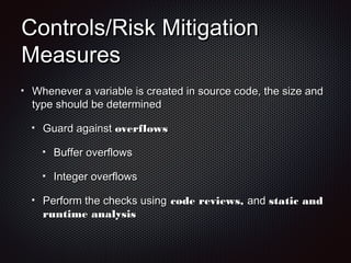 Controls/Risk MitigationControls/Risk Mitigation
MeasuresMeasures
Whenever a variable is created in source code, the size andWhenever a variable is created in source code, the size and
type should be determinedtype should be determined
Guard againstGuard against overflowsoverflows
Buffer overflowsBuffer overflows
Integer overflowsInteger overflows
Perform the checks usingPerform the checks using code reviews,code reviews, andand static andstatic and
runtime analysisruntime analysis
 