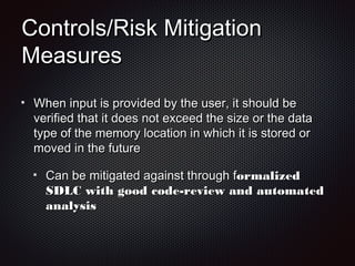 Controls/Risk MitigationControls/Risk Mitigation
MeasuresMeasures
When input is provided by the user, it should beWhen input is provided by the user, it should be
verified that it does not exceed the size or the dataverified that it does not exceed the size or the data
type of the memory location in which it is stored ortype of the memory location in which it is stored or
moved in the futuremoved in the future
Can be mitigated against through fCan be mitigated against through formalizedormalized
SDLC with good code-review and automatedSDLC with good code-review and automated
analysisanalysis
 