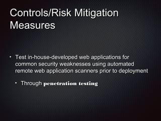 Controls/Risk MitigationControls/Risk Mitigation
MeasuresMeasures
Test in-house-developed web applications forTest in-house-developed web applications for
common security weaknesses using automatedcommon security weaknesses using automated
remote web application scanners prior to deploymentremote web application scanners prior to deployment
ThroughThrough penetration testingpenetration testing
 